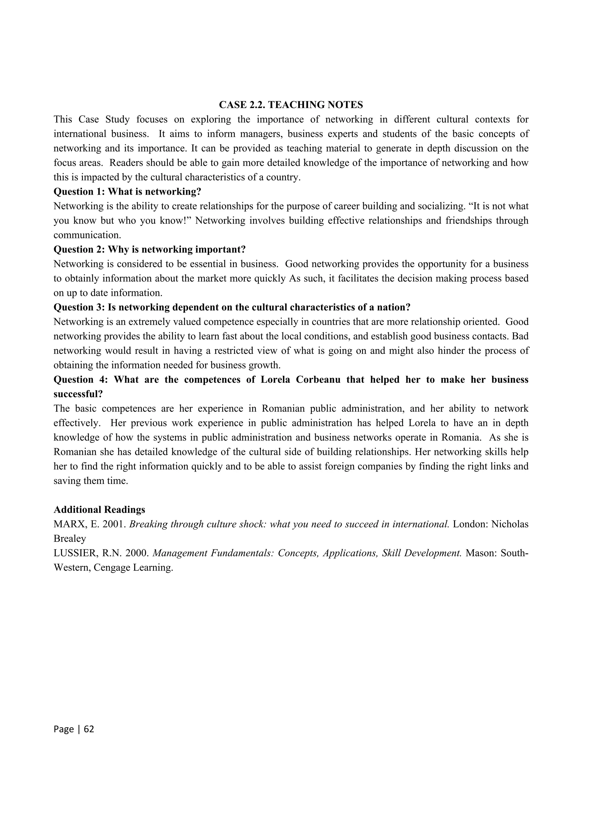 Page | 62
CASE 2.2. TEACHING NOTES
This Case Study focuses on exploring the importance of networking in different cultural contexts for
international business. It aims to inform managers, business experts and students of the basic concepts of
networking and its importance. It can be provided as teaching material to generate in depth discussion on the
focus areas. Readers should be able to gain more detailed knowledge of the importance of networking and how
this is impacted by the cultural characteristics of a country.
Question 1: What is networking?
Networking is the ability to create relationships for the purpose of career building and socializing. “It is not what
you know but who you know!” Networking involves building effective relationships and friendships through
communication.
Question 2: Why is networking important?
Networking is considered to be essential in business. Good networking provides the opportunity for a business
to obtainly information about the market more quickly As such, it facilitates the decision making process based
on up to date information.
Question 3: Is networking dependent on the cultural characteristics of a nation?
Networking is an extremely valued competence especially in countries that are more relationship oriented. Good
networking provides the ability to learn fast about the local conditions, and establish good business contacts. Bad
networking would result in having a restricted view of what is going on and might also hinder the process of
obtaining the information needed for business growth.
Question 4: What are the competences of Lorela Corbeanu that helped her to make her business
successful?
The basic competences are her experience in Romanian public administration, and her ability to network
effectively. Her previous work experience in public administration has helped Lorela to have an in depth
knowledge of how the systems in public administration and business networks operate in Romania. As she is
Romanian she has detailed knowledge of the cultural side of building relationships. Her networking skills help
her to find the right information quickly and to be able to assist foreign companies by finding the right links and
saving them time.
Additional Readings
MARX, E. 2001. Breaking through culture shock: what you need to succeed in international. London: Nicholas
Brealey
LUSSIER, R.N. 2000. Management Fundamentals: Concepts, Applications, Skill Development. Mason: South-
Western, Cengage Learning.
 