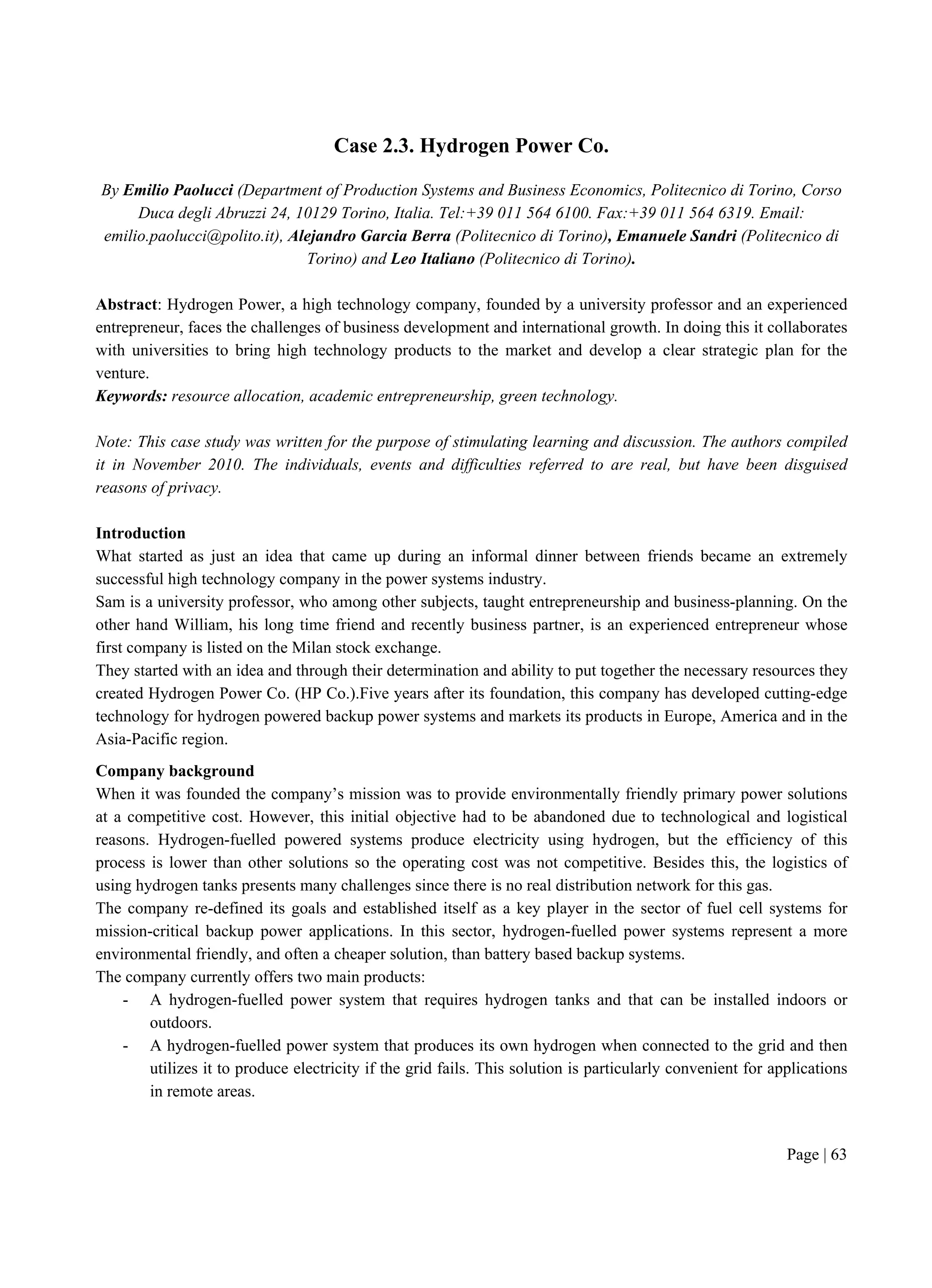 Page | 63
Case 2.3. Hydrogen Power Co.
By Emilio Paolucci (Department of Production Systems and Business Economics, Politecnico di Torino, Corso
Duca degli Abruzzi 24, 10129 Torino, Italia. Tel:+39 011 564 6100. Fax:+39 011 564 6319. Email:
emilio.paolucci@polito.it), Alejandro Garcia Berra (Politecnico di Torino), Emanuele Sandri (Politecnico di
Torino) and Leo Italiano (Politecnico di Torino).
Abstract: Hydrogen Power, a high technology company, founded by a university professor and an experienced
entrepreneur, faces the challenges of business development and international growth. In doing this it collaborates
with universities to bring high technology products to the market and develop a clear strategic plan for the
venture.
Keywords: resource allocation, academic entrepreneurship, green technology.
Note: This case study was written for the purpose of stimulating learning and discussion. The authors compiled
it in November 2010. The individuals, events and difficulties referred to are real, but have been disguised
reasons of privacy.
Introduction
What started as just an idea that came up during an informal dinner between friends became an extremely
successful high technology company in the power systems industry.
Sam is a university professor, who among other subjects, taught entrepreneurship and business-planning. On the
other hand William, his long time friend and recently business partner, is an experienced entrepreneur whose
first company is listed on the Milan stock exchange.
They started with an idea and through their determination and ability to put together the necessary resources they
created Hydrogen Power Co. (HP Co.).Five years after its foundation, this company has developed cutting-edge
technology for hydrogen powered backup power systems and markets its products in Europe, America and in the
Asia-Pacific region.
Company background
When it was founded the company’s mission was to provide environmentally friendly primary power solutions
at a competitive cost. However, this initial objective had to be abandoned due to technological and logistical
reasons. Hydrogen-fuelled powered systems produce electricity using hydrogen, but the efficiency of this
process is lower than other solutions so the operating cost was not competitive. Besides this, the logistics of
using hydrogen tanks presents many challenges since there is no real distribution network for this gas.
The company re-defined its goals and established itself as a key player in the sector of fuel cell systems for
mission-critical backup power applications. In this sector, hydrogen-fuelled power systems represent a more
environmental friendly, and often a cheaper solution, than battery based backup systems.
The company currently offers two main products:
- A hydrogen-fuelled power system that requires hydrogen tanks and that can be installed indoors or
outdoors.
- A hydrogen-fuelled power system that produces its own hydrogen when connected to the grid and then
utilizes it to produce electricity if the grid fails. This solution is particularly convenient for applications
in remote areas.
 