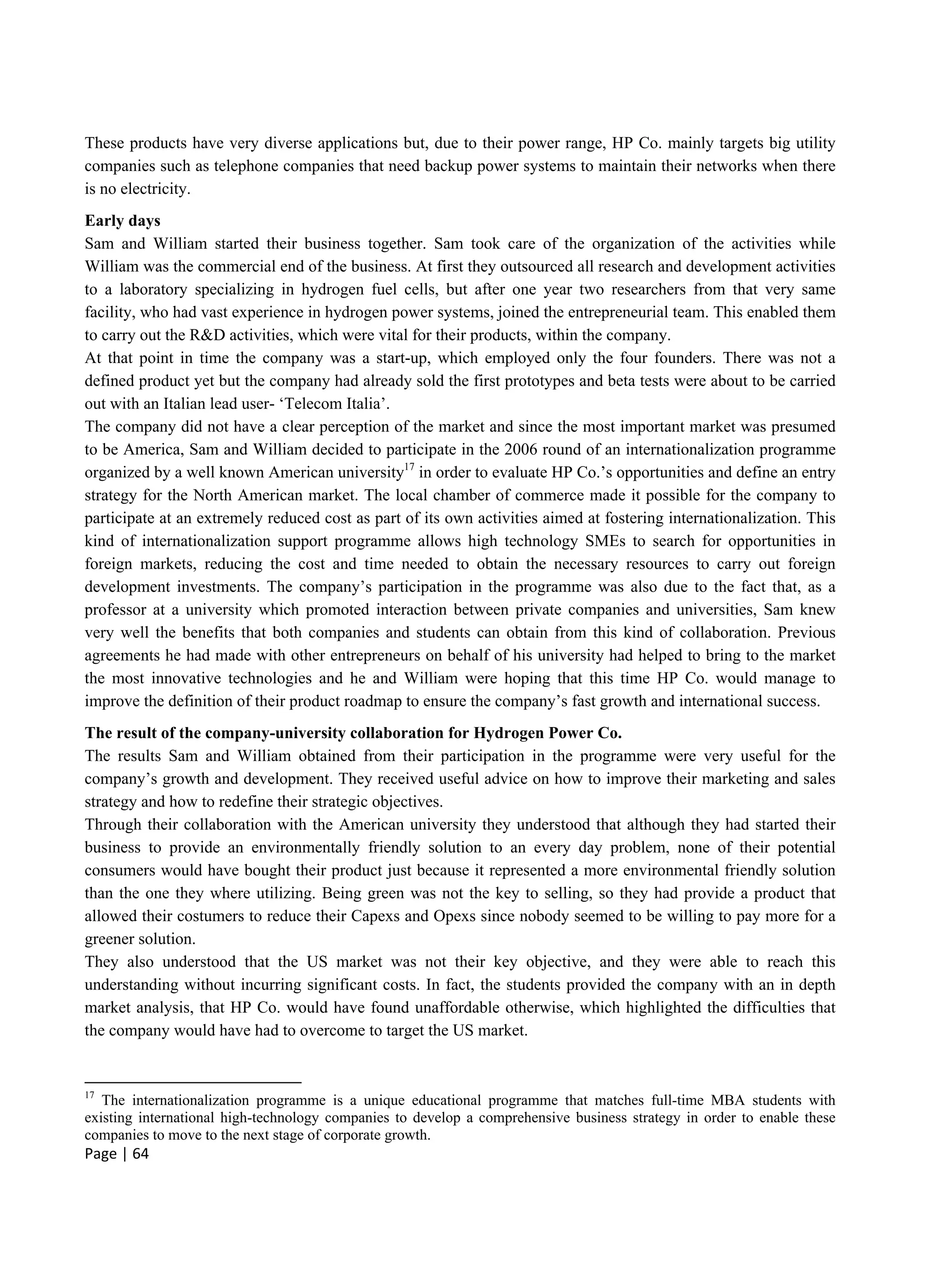Page | 64
These products have very diverse applications but, due to their power range, HP Co. mainly targets big utility
companies such as telephone companies that need backup power systems to maintain their networks when there
is no electricity.
Early days
Sam and William started their business together. Sam took care of the organization of the activities while
William was the commercial end of the business. At first they outsourced all research and development activities
to a laboratory specializing in hydrogen fuel cells, but after one year two researchers from that very same
facility, who had vast experience in hydrogen power systems, joined the entrepreneurial team. This enabled them
to carry out the R&D activities, which were vital for their products, within the company.
At that point in time the company was a start-up, which employed only the four founders. There was not a
defined product yet but the company had already sold the first prototypes and beta tests were about to be carried
out with an Italian lead user- ‘Telecom Italia’.
The company did not have a clear perception of the market and since the most important market was presumed
to be America, Sam and William decided to participate in the 2006 round of an internationalization programme
organized by a well known American university17
in order to evaluate HP Co.’s opportunities and define an entry
strategy for the North American market. The local chamber of commerce made it possible for the company to
participate at an extremely reduced cost as part of its own activities aimed at fostering internationalization. This
kind of internationalization support programme allows high technology SMEs to search for opportunities in
foreign markets, reducing the cost and time needed to obtain the necessary resources to carry out foreign
development investments. The company’s participation in the programme was also due to the fact that, as a
professor at a university which promoted interaction between private companies and universities, Sam knew
very well the benefits that both companies and students can obtain from this kind of collaboration. Previous
agreements he had made with other entrepreneurs on behalf of his university had helped to bring to the market
the most innovative technologies and he and William were hoping that this time HP Co. would manage to
improve the definition of their product roadmap to ensure the company’s fast growth and international success.
The result of the company-university collaboration for Hydrogen Power Co.
The results Sam and William obtained from their participation in the programme were very useful for the
company’s growth and development. They received useful advice on how to improve their marketing and sales
strategy and how to redefine their strategic objectives.
Through their collaboration with the American university they understood that although they had started their
business to provide an environmentally friendly solution to an every day problem, none of their potential
consumers would have bought their product just because it represented a more environmental friendly solution
than the one they where utilizing. Being green was not the key to selling, so they had provide a product that
allowed their costumers to reduce their Capexs and Opexs since nobody seemed to be willing to pay more for a
greener solution.
They also understood that the US market was not their key objective, and they were able to reach this
understanding without incurring significant costs. In fact, the students provided the company with an in depth
market analysis, that HP Co. would have found unaffordable otherwise, which highlighted the difficulties that
the company would have had to overcome to target the US market.
17
The internationalization programme is a unique educational programme that matches full-time MBA students with
existing international high-technology companies to develop a comprehensive business strategy in order to enable these
companies to move to the next stage of corporate growth.
 