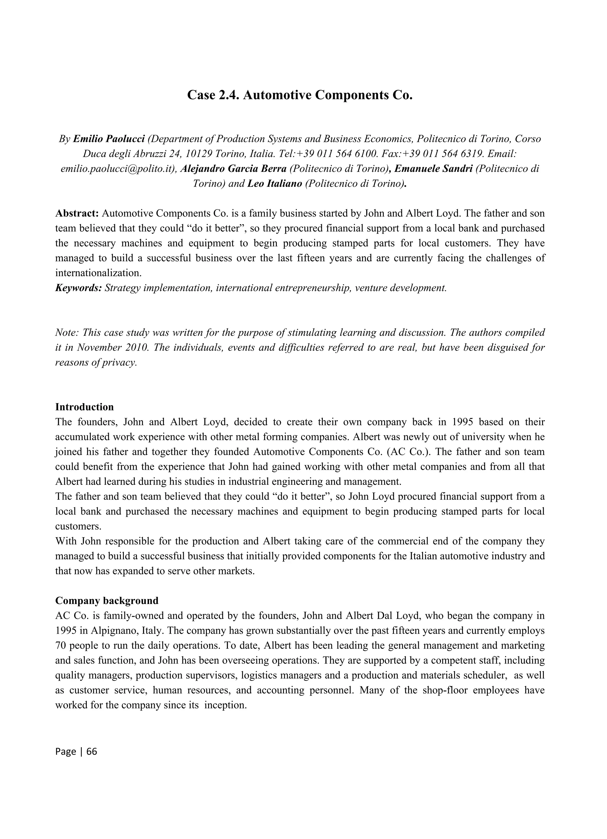 Page | 66
Case 2.4. Automotive Components Co.
By Emilio Paolucci (Department of Production Systems and Business Economics, Politecnico di Torino, Corso
Duca degli Abruzzi 24, 10129 Torino, Italia. Tel:+39 011 564 6100. Fax:+39 011 564 6319. Email:
emilio.paolucci@polito.it), Alejandro Garcia Berra (Politecnico di Torino), Emanuele Sandri (Politecnico di
Torino) and Leo Italiano (Politecnico di Torino).
Abstract: Automotive Components Co. is a family business started by John and Albert Loyd. The father and son
team believed that they could “do it better”, so they procured financial support from a local bank and purchased
the necessary machines and equipment to begin producing stamped parts for local customers. They have
managed to build a successful business over the last fifteen years and are currently facing the challenges of
internationalization.
Keywords: Strategy implementation, international entrepreneurship, venture development.
Note: This case study was written for the purpose of stimulating learning and discussion. The authors compiled
it in November 2010. The individuals, events and difficulties referred to are real, but have been disguised for
reasons of privacy.
Introduction
The founders, John and Albert Loyd, decided to create their own company back in 1995 based on their
accumulated work experience with other metal forming companies. Albert was newly out of university when he
joined his father and together they founded Automotive Components Co. (AC Co.). The father and son team
could benefit from the experience that John had gained working with other metal companies and from all that
Albert had learned during his studies in industrial engineering and management.
The father and son team believed that they could “do it better”, so John Loyd procured financial support from a
local bank and purchased the necessary machines and equipment to begin producing stamped parts for local
customers.
With John responsible for the production and Albert taking care of the commercial end of the company they
managed to build a successful business that initially provided components for the Italian automotive industry and
that now has expanded to serve other markets.
Company background
AC Co. is family-owned and operated by the founders, John and Albert Dal Loyd, who began the company in
1995 in Alpignano, Italy. The company has grown substantially over the past fifteen years and currently employs
70 people to run the daily operations. To date, Albert has been leading the general management and marketing
and sales function, and John has been overseeing operations. They are supported by a competent staff, including
quality managers, production supervisors, logistics managers and a production and materials scheduler, as well
as customer service, human resources, and accounting personnel. Many of the shop-floor employees have
worked for the company since its inception.
 