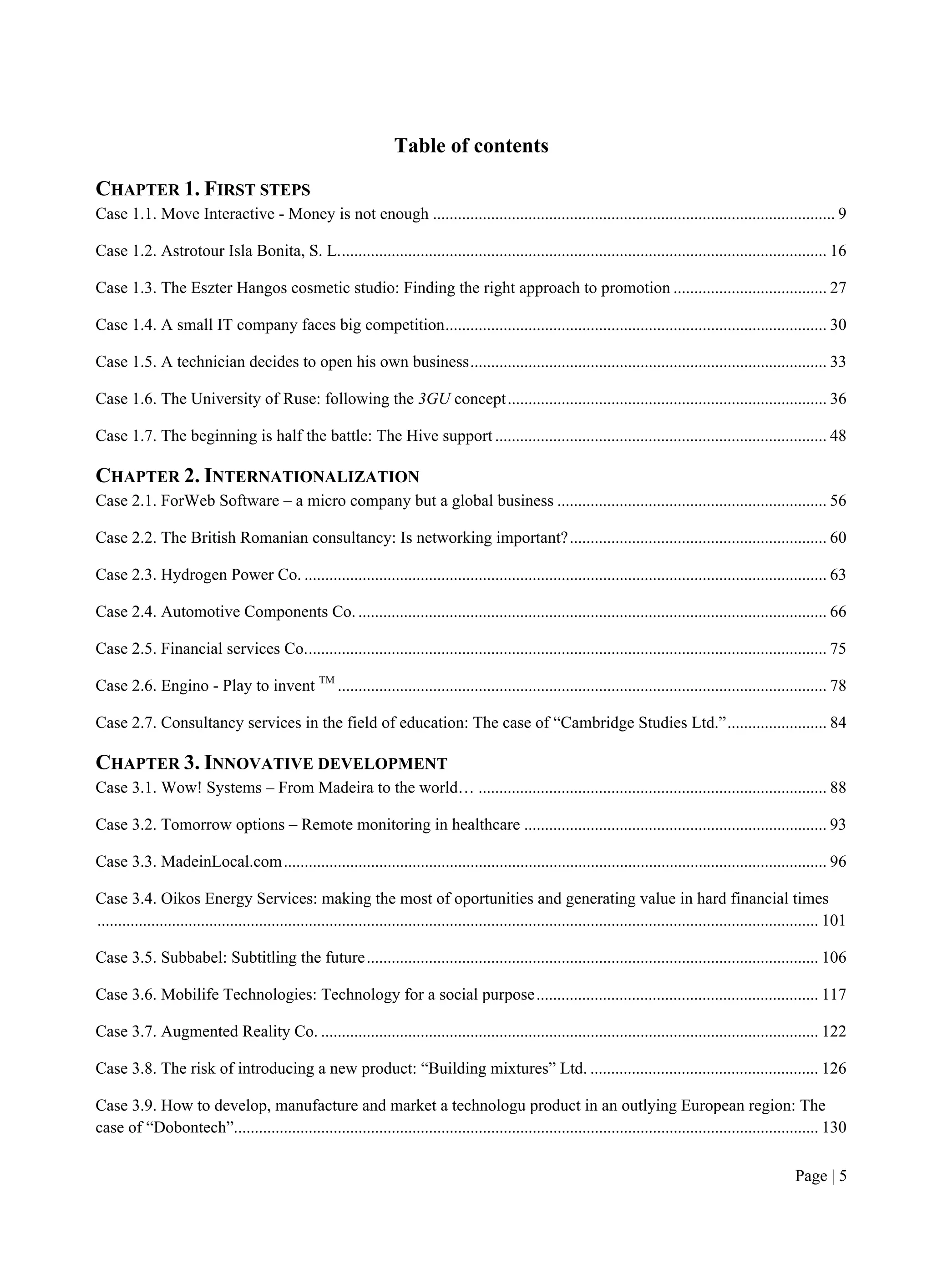 Page | 5
Table of contents
CHAPTER 1. FIRST STEPS
Case 1.1. Move Interactive - Money is not enough ................................................................................................. 9
Case 1.2. Astrotour Isla Bonita, S. L...................................................................................................................... 16
Case 1.3. The Eszter Hangos cosmetic studio: Finding the right approach to promotion ..................................... 27
Case 1.4. A small IT company faces big competition............................................................................................ 30
Case 1.5. A technician decides to open his own business...................................................................................... 33
Case 1.6. The University of Ruse: following the 3GU concept............................................................................. 36
Case 1.7. The beginning is half the battle: The Hive support ................................................................................ 48
CHAPTER 2. INTERNATIONALIZATION
Case 2.1. ForWeb Software – a micro company but a global business ................................................................. 56
Case 2.2. The British Romanian consultancy: Is networking important?.............................................................. 60
Case 2.3. Hydrogen Power Co. .............................................................................................................................. 63
Case 2.4. Automotive Components Co. ................................................................................................................. 66
Case 2.5. Financial services Co.............................................................................................................................. 75
Case 2.6. Engino - Play to invent TM
...................................................................................................................... 78
Case 2.7. Consultancy services in the field of education: The case of “Cambridge Studies Ltd.”........................ 84
CHAPTER 3. INNOVATIVE DEVELOPMENT
Case 3.1. Wow! Systems – From Madeira to the world… .................................................................................... 88
Case 3.2. Tomorrow options – Remote monitoring in healthcare ......................................................................... 93
Case 3.3. MadeinLocal.com................................................................................................................................... 96
Case 3.4. Oikos Energy Services: making the most of oportunities and generating value in hard financial times
.............................................................................................................................................................................. 101
Case 3.5. Subbabel: Subtitling the future............................................................................................................. 106
Case 3.6. Mobilife Technologies: Technology for a social purpose.................................................................... 117
Case 3.7. Augmented Reality Co. ........................................................................................................................ 122
Case 3.8. The risk of introducing a new product: “Building mixtures” Ltd. ....................................................... 126
Case 3.9. How to develop, manufacture and market a technologu product in an outlying European region: The
case of “Dobontech”............................................................................................................................................. 130
 
