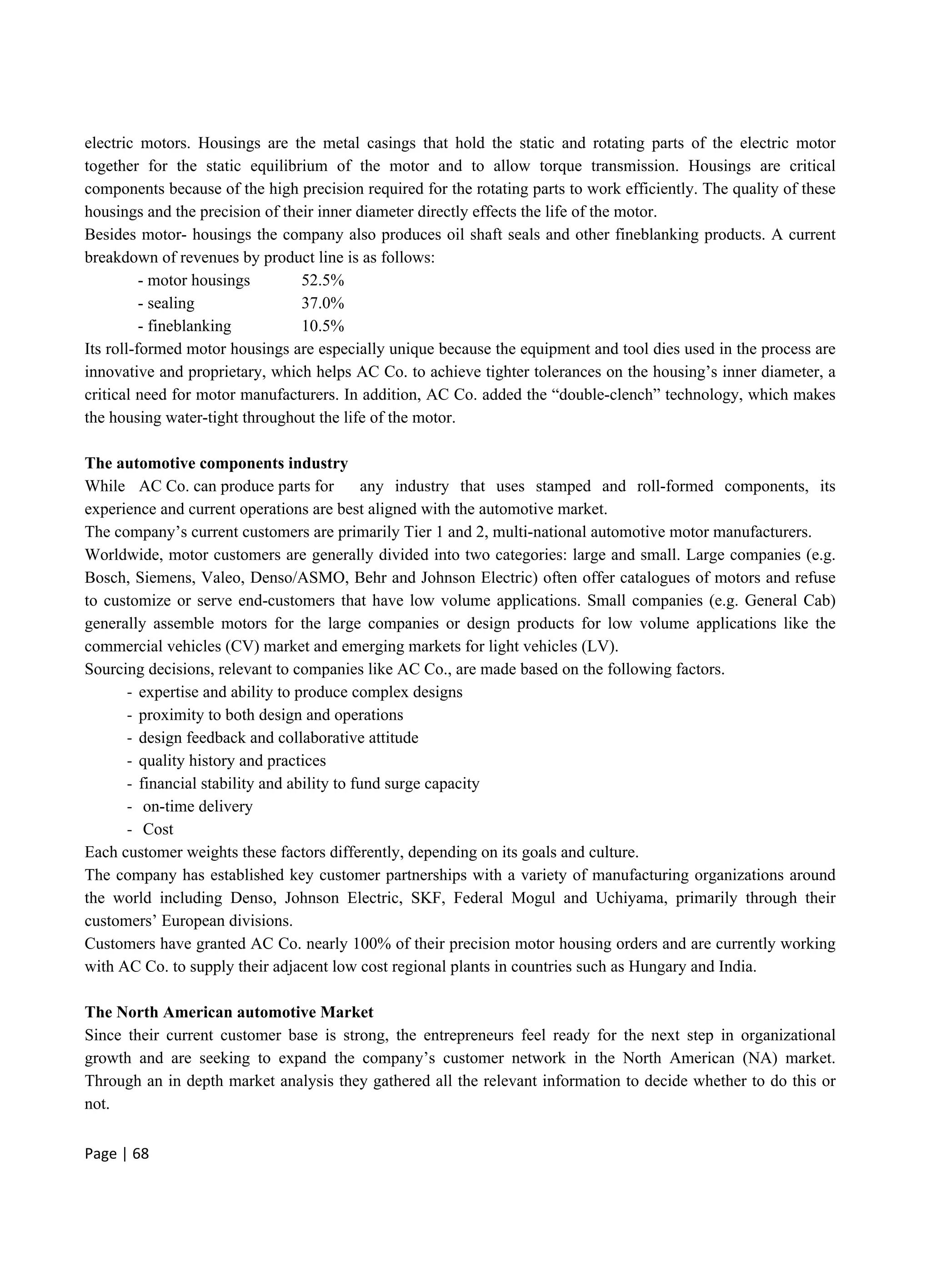 Page | 68
electric motors. Housings are the metal casings that hold the static and rotating parts of the electric motor
together for the static equilibrium of the motor and to allow torque transmission. Housings are critical
components because of the high precision required for the rotating parts to work efficiently. The quality of these
housings and the precision of their inner diameter directly effects the life of the motor.
Besides motor- housings the company also produces oil shaft seals and other fineblanking products. A current
breakdown of revenues by product line is as follows:
- motor housings 52.5%
- sealing 37.0%
- fineblanking 10.5%
Its roll-formed motor housings are especially unique because the equipment and tool dies used in the process are
innovative and proprietary, which helps AC Co. to achieve tighter tolerances on the housing’s inner diameter, a
critical need for motor manufacturers. In addition, AC Co. added the “double-clench” technology, which makes
the housing water-tight throughout the life of the motor.
The automotive components industry
While AC Co. can produce parts for any industry that uses stamped and roll-formed components, its
experience and current operations are best aligned with the automotive market.
The company’s current customers are primarily Tier 1 and 2, multi-national automotive motor manufacturers.
Worldwide, motor customers are generally divided into two categories: large and small. Large companies (e.g.
Bosch, Siemens, Valeo, Denso/ASMO, Behr and Johnson Electric) often offer catalogues of motors and refuse
to customize or serve end-customers that have low volume applications. Small companies (e.g. General Cab)
generally assemble motors for the large companies or design products for low volume applications like the
commercial vehicles (CV) market and emerging markets for light vehicles (LV).
Sourcing decisions, relevant to companies like AC Co., are made based on the following factors.
- expertise and ability to produce complex designs
- proximity to both design and operations
- design feedback and collaborative attitude
- quality history and practices
- financial stability and ability to fund surge capacity
- on-time delivery
- Cost
Each customer weights these factors differently, depending on its goals and culture.
The company has established key customer partnerships with a variety of manufacturing organizations around
the world including Denso, Johnson Electric, SKF, Federal Mogul and Uchiyama, primarily through their
customers’ European divisions.
Customers have granted AC Co. nearly 100% of their precision motor housing orders and are currently working
with AC Co. to supply their adjacent low cost regional plants in countries such as Hungary and India.
The North American automotive Market
Since their current customer base is strong, the entrepreneurs feel ready for the next step in organizational
growth and are seeking to expand the company’s customer network in the North American (NA) market.
Through an in depth market analysis they gathered all the relevant information to decide whether to do this or
not.
 