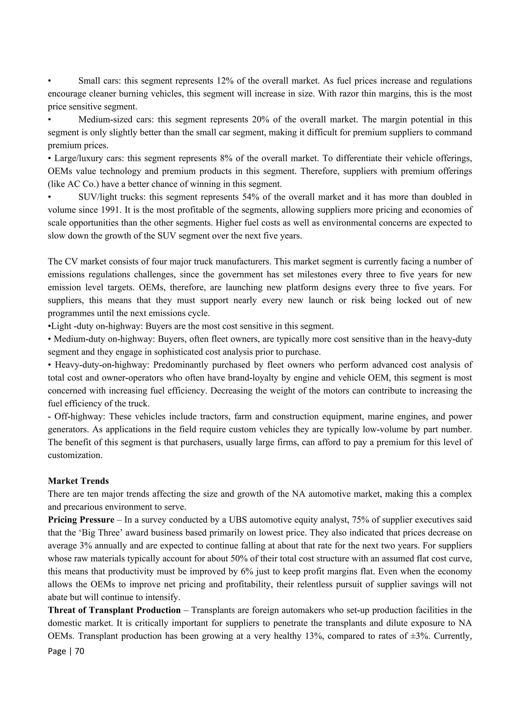 Page | 70
• Small cars: this segment represents 12% of the overall market. As fuel prices increase and regulations
encourage cleaner burning vehicles, this segment will increase in size. With razor thin margins, this is the most
price sensitive segment.
• Medium-sized cars: this segment represents 20% of the overall market. The margin potential in this
segment is only slightly better than the small car segment, making it difficult for premium suppliers to command
premium prices.
• Large/luxury cars: this segment represents 8% of the overall market. To differentiate their vehicle offerings,
OEMs value technology and premium products in this segment. Therefore, suppliers with premium offerings
(like AC Co.) have a better chance of winning in this segment.
• SUV/light trucks: this segment represents 54% of the overall market and it has more than doubled in
volume since 1991. It is the most profitable of the segments, allowing suppliers more pricing and economies of
scale opportunities than the other segments. Higher fuel costs as well as environmental concerns are expected to
slow down the growth of the SUV segment over the next five years.
The CV market consists of four major truck manufacturers. This market segment is currently facing a number of
emissions regulations challenges, since the government has set milestones every three to five years for new
emission level targets. OEMs, therefore, are launching new platform designs every three to five years. For
suppliers, this means that they must support nearly every new launch or risk being locked out of new
programmes until the next emissions cycle.
•Light -duty on-highway: Buyers are the most cost sensitive in this segment.
• Medium-duty on-highway: Buyers, often fleet owners, are typically more cost sensitive than in the heavy-duty
segment and they engage in sophisticated cost analysis prior to purchase.
• Heavy-duty-on-highway: Predominantly purchased by fleet owners who perform advanced cost analysis of
total cost and owner-operators who often have brand-loyalty by engine and vehicle OEM, this segment is most
concerned with increasing fuel efficiency. Decreasing the weight of the motors can contribute to increasing the
fuel efficiency of the truck.
- Off-highway: These vehicles include tractors, farm and construction equipment, marine engines, and power
generators. As applications in the field require custom vehicles they are typically low-volume by part number.
The benefit of this segment is that purchasers, usually large firms, can afford to pay a premium for this level of
customization.
Market Trends
There are ten major trends affecting the size and growth of the NA automotive market, making this a complex
and precarious environment to serve.
Pricing Pressure – In a survey conducted by a UBS automotive equity analyst, 75% of supplier executives said
that the ‘Big Three’ award business based primarily on lowest price. They also indicated that prices decrease on
average 3% annually and are expected to continue falling at about that rate for the next two years. For suppliers
whose raw materials typically account for about 50% of their total cost structure with an assumed flat cost curve,
this means that productivity must be improved by 6% just to keep profit margins flat. Even when the economy
allows the OEMs to improve net pricing and profitability, their relentless pursuit of supplier savings will not
abate but will continue to intensify.
Threat of Transplant Production – Transplants are foreign automakers who set-up production facilities in the
domestic market. It is critically important for suppliers to penetrate the transplants and dilute exposure to NA
OEMs. Transplant production has been growing at a very healthy 13%, compared to rates of ±3%. Currently,
 