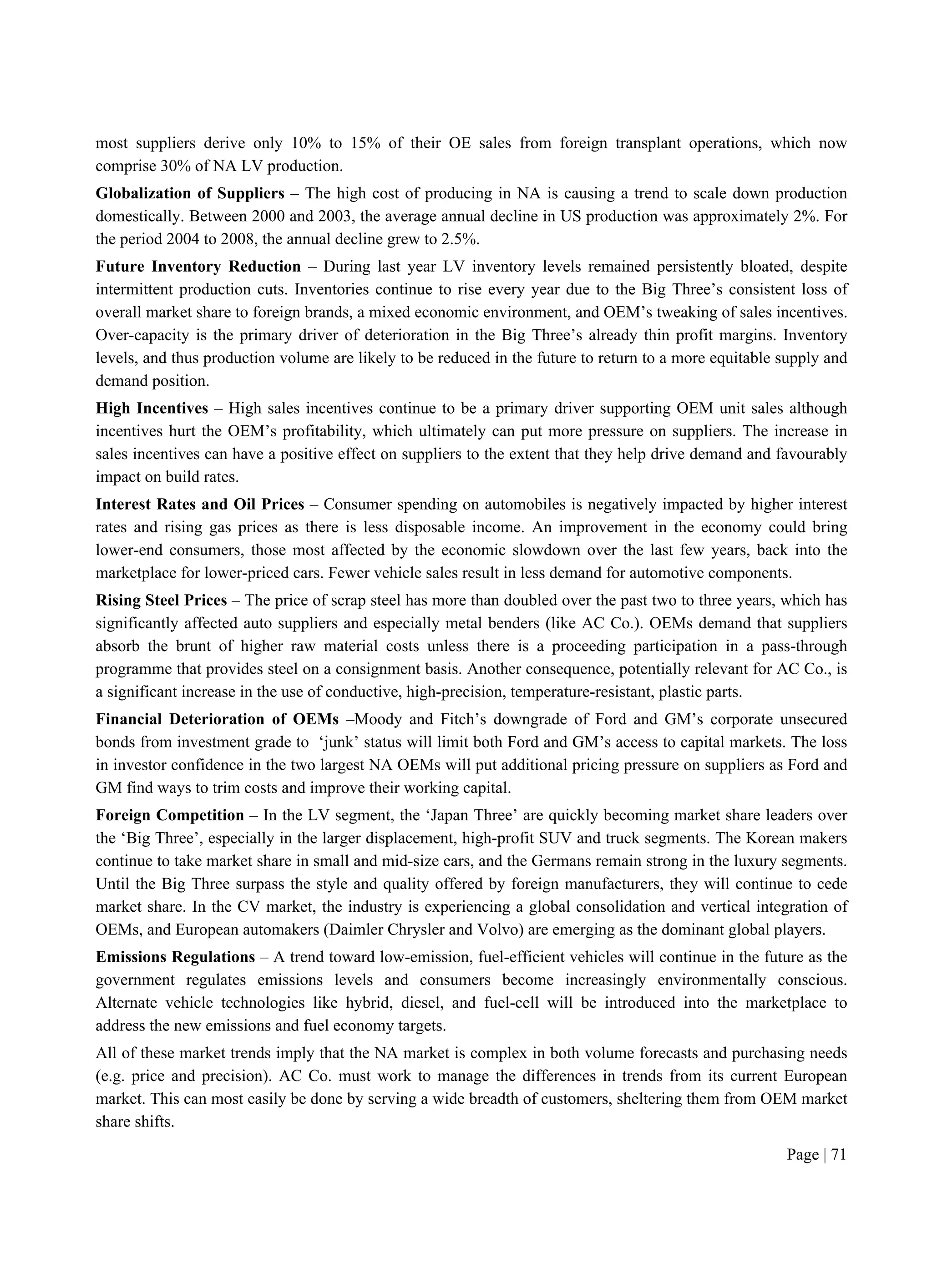 Page | 71
most suppliers derive only 10% to 15% of their OE sales from foreign transplant operations, which now
comprise 30% of NA LV production.
Globalization of Suppliers – The high cost of producing in NA is causing a trend to scale down production
domestically. Between 2000 and 2003, the average annual decline in US production was approximately 2%. For
the period 2004 to 2008, the annual decline grew to 2.5%.
Future Inventory Reduction – During last year LV inventory levels remained persistently bloated, despite
intermittent production cuts. Inventories continue to rise every year due to the Big Three’s consistent loss of
overall market share to foreign brands, a mixed economic environment, and OEM’s tweaking of sales incentives.
Over-capacity is the primary driver of deterioration in the Big Three’s already thin profit margins. Inventory
levels, and thus production volume are likely to be reduced in the future to return to a more equitable supply and
demand position.
High Incentives – High sales incentives continue to be a primary driver supporting OEM unit sales although
incentives hurt the OEM’s profitability, which ultimately can put more pressure on suppliers. The increase in
sales incentives can have a positive effect on suppliers to the extent that they help drive demand and favourably
impact on build rates.
Interest Rates and Oil Prices – Consumer spending on automobiles is negatively impacted by higher interest
rates and rising gas prices as there is less disposable income. An improvement in the economy could bring
lower-end consumers, those most affected by the economic slowdown over the last few years, back into the
marketplace for lower-priced cars. Fewer vehicle sales result in less demand for automotive components.
Rising Steel Prices – The price of scrap steel has more than doubled over the past two to three years, which has
significantly affected auto suppliers and especially metal benders (like AC Co.). OEMs demand that suppliers
absorb the brunt of higher raw material costs unless there is a proceeding participation in a pass-through
programme that provides steel on a consignment basis. Another consequence, potentially relevant for AC Co., is
a significant increase in the use of conductive, high-precision, temperature-resistant, plastic parts.
Financial Deterioration of OEMs –Moody and Fitch’s downgrade of Ford and GM’s corporate unsecured
bonds from investment grade to ‘junk’ status will limit both Ford and GM’s access to capital markets. The loss
in investor confidence in the two largest NA OEMs will put additional pricing pressure on suppliers as Ford and
GM find ways to trim costs and improve their working capital.
Foreign Competition – In the LV segment, the ‘Japan Three’ are quickly becoming market share leaders over
the ‘Big Three’, especially in the larger displacement, high-profit SUV and truck segments. The Korean makers
continue to take market share in small and mid-size cars, and the Germans remain strong in the luxury segments.
Until the Big Three surpass the style and quality offered by foreign manufacturers, they will continue to cede
market share. In the CV market, the industry is experiencing a global consolidation and vertical integration of
OEMs, and European automakers (Daimler Chrysler and Volvo) are emerging as the dominant global players.
Emissions Regulations – A trend toward low-emission, fuel-efficient vehicles will continue in the future as the
government regulates emissions levels and consumers become increasingly environmentally conscious.
Alternate vehicle technologies like hybrid, diesel, and fuel-cell will be introduced into the marketplace to
address the new emissions and fuel economy targets.
All of these market trends imply that the NA market is complex in both volume forecasts and purchasing needs
(e.g. price and precision). AC Co. must work to manage the differences in trends from its current European
market. This can most easily be done by serving a wide breadth of customers, sheltering them from OEM market
share shifts.
 