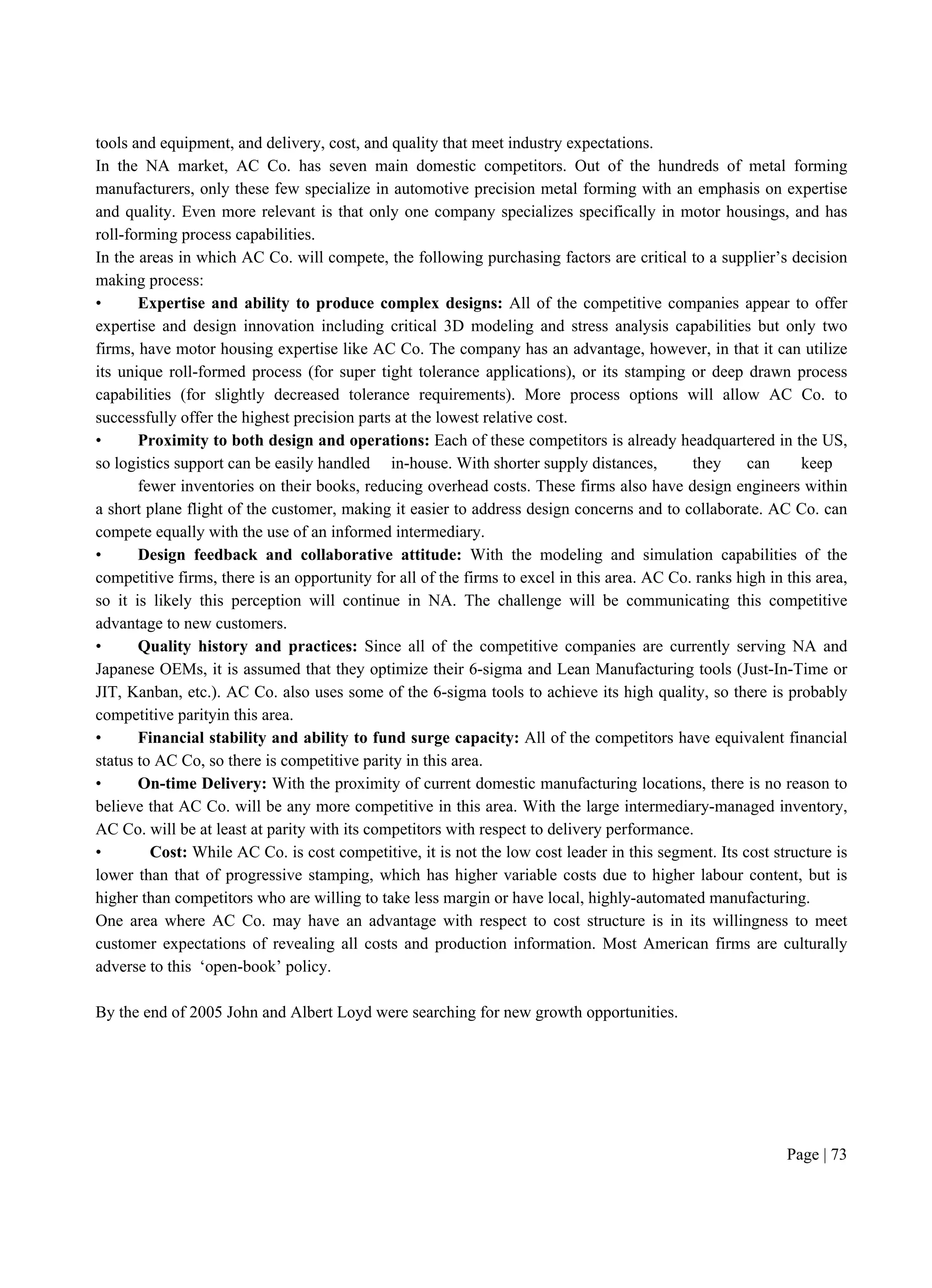 Page | 73
tools and equipment, and delivery, cost, and quality that meet industry expectations.
In the NA market, AC Co. has seven main domestic competitors. Out of the hundreds of metal forming
manufacturers, only these few specialize in automotive precision metal forming with an emphasis on expertise
and quality. Even more relevant is that only one company specializes specifically in motor housings, and has
roll-forming process capabilities.
In the areas in which AC Co. will compete, the following purchasing factors are critical to a supplier’s decision
making process:
• Expertise and ability to produce complex designs: All of the competitive companies appear to offer
expertise and design innovation including critical 3D modeling and stress analysis capabilities but only two
firms, have motor housing expertise like AC Co. The company has an advantage, however, in that it can utilize
its unique roll-formed process (for super tight tolerance applications), or its stamping or deep drawn process
capabilities (for slightly decreased tolerance requirements). More process options will allow AC Co. to
successfully offer the highest precision parts at the lowest relative cost.
• Proximity to both design and operations: Each of these competitors is already headquartered in the US,
so logistics support can be easily handled in-house. With shorter supply distances, they can keep
fewer inventories on their books, reducing overhead costs. These firms also have design engineers within
a short plane flight of the customer, making it easier to address design concerns and to collaborate. AC Co. can
compete equally with the use of an informed intermediary.
• Design feedback and collaborative attitude: With the modeling and simulation capabilities of the
competitive firms, there is an opportunity for all of the firms to excel in this area. AC Co. ranks high in this area,
so it is likely this perception will continue in NA. The challenge will be communicating this competitive
advantage to new customers.
• Quality history and practices: Since all of the competitive companies are currently serving NA and
Japanese OEMs, it is assumed that they optimize their 6-sigma and Lean Manufacturing tools (Just-In-Time or
JIT, Kanban, etc.). AC Co. also uses some of the 6-sigma tools to achieve its high quality, so there is probably
competitive parityin this area.
• Financial stability and ability to fund surge capacity: All of the competitors have equivalent financial
status to AC Co, so there is competitive parity in this area.
• On-time Delivery: With the proximity of current domestic manufacturing locations, there is no reason to
believe that AC Co. will be any more competitive in this area. With the large intermediary-managed inventory,
AC Co. will be at least at parity with its competitors with respect to delivery performance.
• Cost: While AC Co. is cost competitive, it is not the low cost leader in this segment. Its cost structure is
lower than that of progressive stamping, which has higher variable costs due to higher labour content, but is
higher than competitors who are willing to take less margin or have local, highly-automated manufacturing.
One area where AC Co. may have an advantage with respect to cost structure is in its willingness to meet
customer expectations of revealing all costs and production information. Most American firms are culturally
adverse to this ‘open-book’ policy.
By the end of 2005 John and Albert Loyd were searching for new growth opportunities.
 