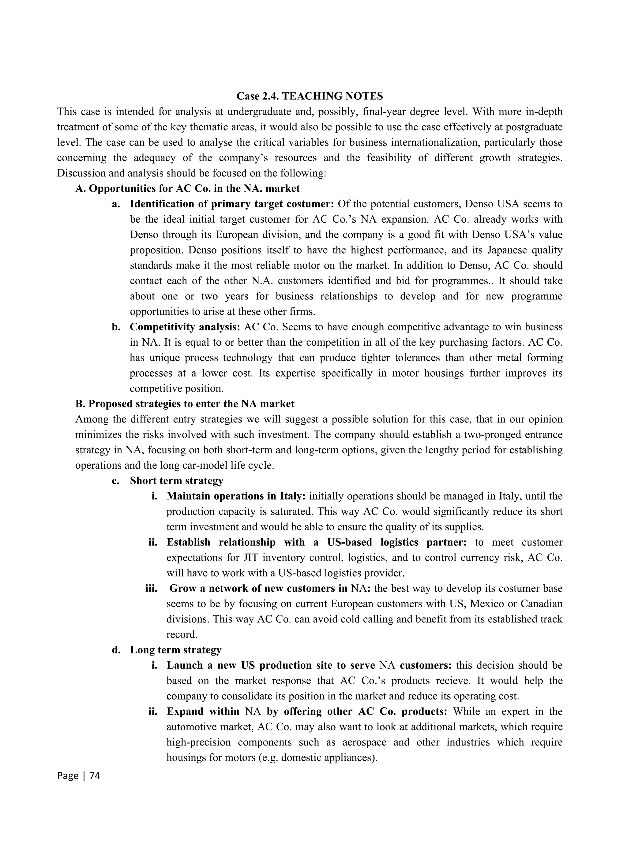 Page | 74
Case 2.4. TEACHING NOTES
This case is intended for analysis at undergraduate and, possibly, final-year degree level. With more in-depth
treatment of some of the key thematic areas, it would also be possible to use the case effectively at postgraduate
level. The case can be used to analyse the critical variables for business internationalization, particularly those
concerning the adequacy of the company’s resources and the feasibility of different growth strategies.
Discussion and analysis should be focused on the following:
A. Opportunities for AC Co. in the NA. market
a. Identification of primary target costumer: Of the potential customers, Denso USA seems to
be the ideal initial target customer for AC Co.’s NA expansion. AC Co. already works with
Denso through its European division, and the company is a good fit with Denso USA’s value
proposition. Denso positions itself to have the highest performance, and its Japanese quality
standards make it the most reliable motor on the market. In addition to Denso, AC Co. should
contact each of the other N.A. customers identified and bid for programmes.. It should take
about one or two years for business relationships to develop and for new programme
opportunities to arise at these other firms.
b. Competitivity analysis: AC Co. Seems to have enough competitive advantage to win business
in NA. It is equal to or better than the competition in all of the key purchasing factors. AC Co.
has unique process technology that can produce tighter tolerances than other metal forming
processes at a lower cost. Its expertise specifically in motor housings further improves its
competitive position.
B. Proposed strategies to enter the NA market
Among the different entry strategies we will suggest a possible solution for this case, that in our opinion
minimizes the risks involved with such investment. The company should establish a two-pronged entrance
strategy in NA, focusing on both short-term and long-term options, given the lengthy period for establishing
operations and the long car-model life cycle.
c. Short term strategy
i. Maintain operations in Italy: initially operations should be managed in Italy, until the
production capacity is saturated. This way AC Co. would significantly reduce its short
term investment and would be able to ensure the quality of its supplies.
ii. Establish relationship with a US-based logistics partner: to meet customer
expectations for JIT inventory control, logistics, and to control currency risk, AC Co.
will have to work with a US-based logistics provider.
iii. Grow a network of new customers in NA: the best way to develop its costumer base
seems to be by focusing on current European customers with US, Mexico or Canadian
divisions. This way AC Co. can avoid cold calling and benefit from its established track
record.
d. Long term strategy
i. Launch a new US production site to serve NA customers: this decision should be
based on the market response that AC Co.’s products recieve. It would help the
company to consolidate its position in the market and reduce its operating cost.
ii. Expand within NA by offering other AC Co. products: While an expert in the
automotive market, AC Co. may also want to look at additional markets, which require
high-precision components such as aerospace and other industries which require
housings for motors (e.g. domestic appliances).
 