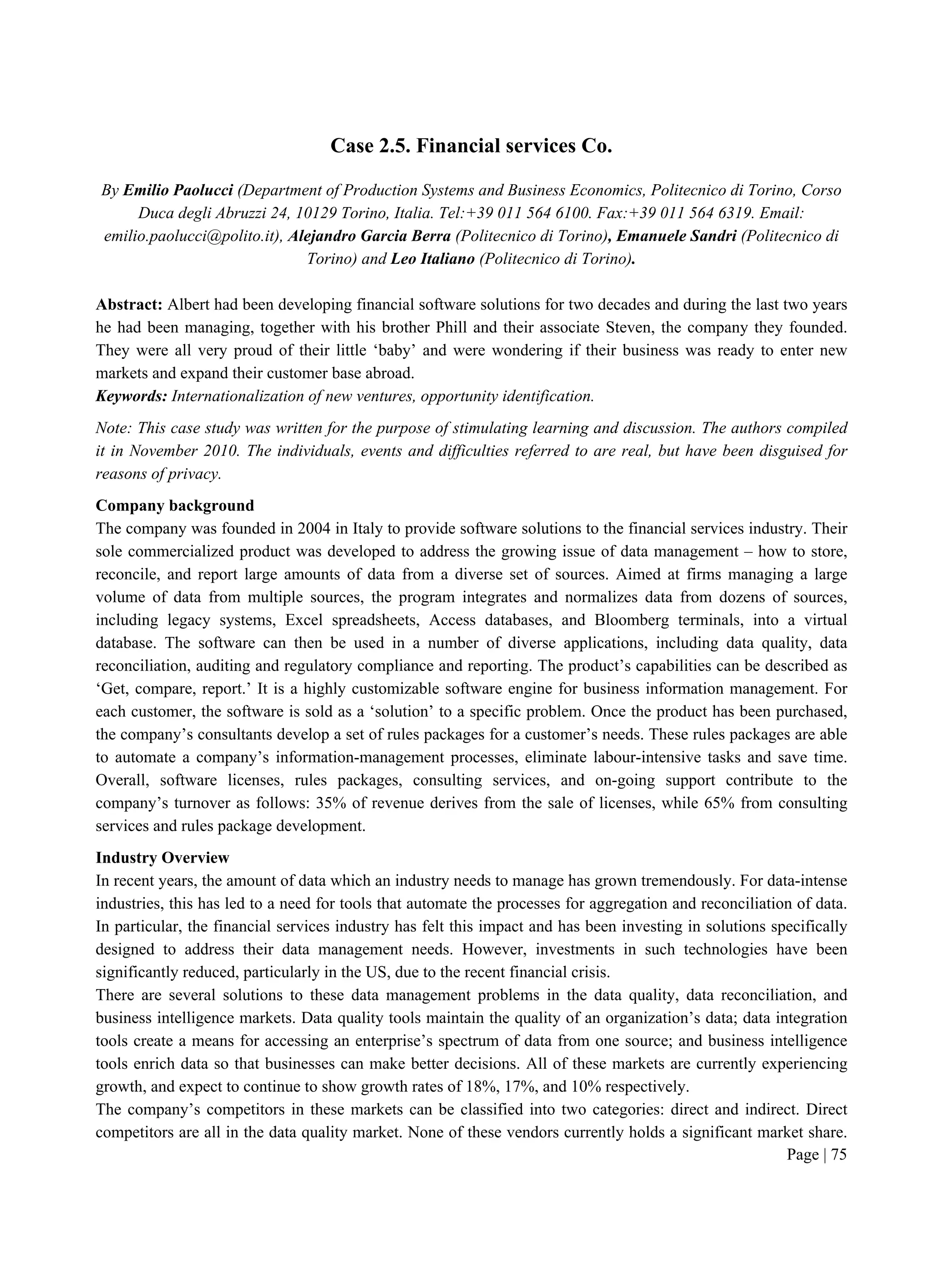 Page | 75
Case 2.5. Financial services Co.
By Emilio Paolucci (Department of Production Systems and Business Economics, Politecnico di Torino, Corso
Duca degli Abruzzi 24, 10129 Torino, Italia. Tel:+39 011 564 6100. Fax:+39 011 564 6319. Email:
emilio.paolucci@polito.it), Alejandro Garcia Berra (Politecnico di Torino), Emanuele Sandri (Politecnico di
Torino) and Leo Italiano (Politecnico di Torino).
Abstract: Albert had been developing financial software solutions for two decades and during the last two years
he had been managing, together with his brother Phill and their associate Steven, the company they founded.
They were all very proud of their little ‘baby’ and were wondering if their business was ready to enter new
markets and expand their customer base abroad.
Keywords: Internationalization of new ventures, opportunity identification.
Note: This case study was written for the purpose of stimulating learning and discussion. The authors compiled
it in November 2010. The individuals, events and difficulties referred to are real, but have been disguised for
reasons of privacy.
Company background
The company was founded in 2004 in Italy to provide software solutions to the financial services industry. Their
sole commercialized product was developed to address the growing issue of data management – how to store,
reconcile, and report large amounts of data from a diverse set of sources. Aimed at firms managing a large
volume of data from multiple sources, the program integrates and normalizes data from dozens of sources,
including legacy systems, Excel spreadsheets, Access databases, and Bloomberg terminals, into a virtual
database. The software can then be used in a number of diverse applications, including data quality, data
reconciliation, auditing and regulatory compliance and reporting. The product’s capabilities can be described as
‘Get, compare, report.’ It is a highly customizable software engine for business information management. For
each customer, the software is sold as a ‘solution’ to a specific problem. Once the product has been purchased,
the company’s consultants develop a set of rules packages for a customer’s needs. These rules packages are able
to automate a company’s information-management processes, eliminate labour-intensive tasks and save time.
Overall, software licenses, rules packages, consulting services, and on-going support contribute to the
company’s turnover as follows: 35% of revenue derives from the sale of licenses, while 65% from consulting
services and rules package development.
Industry Overview
In recent years, the amount of data which an industry needs to manage has grown tremendously. For data-intense
industries, this has led to a need for tools that automate the processes for aggregation and reconciliation of data.
In particular, the financial services industry has felt this impact and has been investing in solutions specifically
designed to address their data management needs. However, investments in such technologies have been
significantly reduced, particularly in the US, due to the recent financial crisis.
There are several solutions to these data management problems in the data quality, data reconciliation, and
business intelligence markets. Data quality tools maintain the quality of an organization’s data; data integration
tools create a means for accessing an enterprise’s spectrum of data from one source; and business intelligence
tools enrich data so that businesses can make better decisions. All of these markets are currently experiencing
growth, and expect to continue to show growth rates of 18%, 17%, and 10% respectively.
The company’s competitors in these markets can be classified into two categories: direct and indirect. Direct
competitors are all in the data quality market. None of these vendors currently holds a significant market share.
 