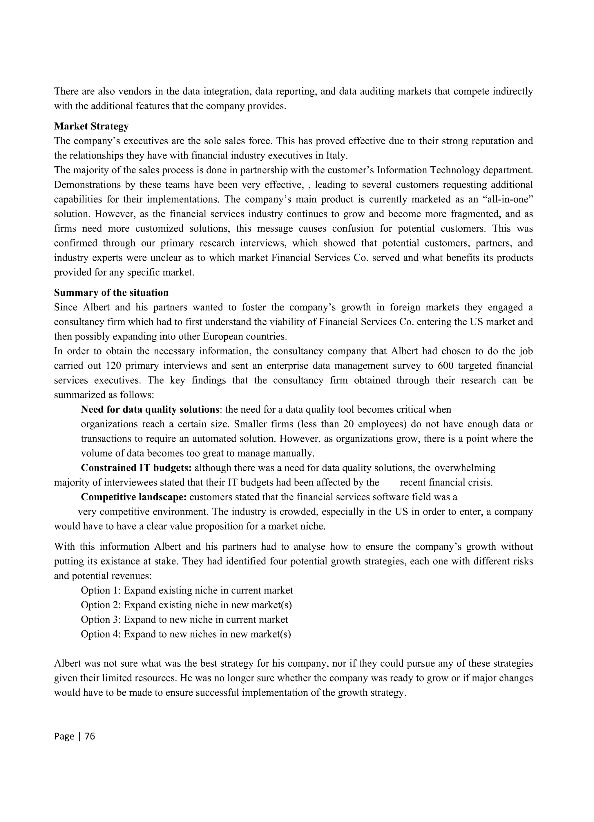 Page | 76
There are also vendors in the data integration, data reporting, and data auditing markets that compete indirectly
with the additional features that the company provides.
Market Strategy
The company’s executives are the sole sales force. This has proved effective due to their strong reputation and
the relationships they have with financial industry executives in Italy.
The majority of the sales process is done in partnership with the customer’s Information Technology department.
Demonstrations by these teams have been very effective, , leading to several customers requesting additional
capabilities for their implementations. The company’s main product is currently marketed as an “all-in-one”
solution. However, as the financial services industry continues to grow and become more fragmented, and as
firms need more customized solutions, this message causes confusion for potential customers. This was
confirmed through our primary research interviews, which showed that potential customers, partners, and
industry experts were unclear as to which market Financial Services Co. served and what benefits its products
provided for any specific market.
Summary of the situation
Since Albert and his partners wanted to foster the company’s growth in foreign markets they engaged a
consultancy firm which had to first understand the viability of Financial Services Co. entering the US market and
then possibly expanding into other European countries.
In order to obtain the necessary information, the consultancy company that Albert had chosen to do the job
carried out 120 primary interviews and sent an enterprise data management survey to 600 targeted financial
services executives. The key findings that the consultancy firm obtained through their research can be
summarized as follows:
Need for data quality solutions: the need for a data quality tool becomes critical when
organizations reach a certain size. Smaller firms (less than 20 employees) do not have enough data or
transactions to require an automated solution. However, as organizations grow, there is a point where the
volume of data becomes too great to manage manually.
Constrained IT budgets: although there was a need for data quality solutions, the overwhelming
majority of interviewees stated that their IT budgets had been affected by the recent financial crisis.
Competitive landscape: customers stated that the financial services software field was a
very competitive environment. The industry is crowded, especially in the US in order to enter, a company
would have to have a clear value proposition for a market niche.
With this information Albert and his partners had to analyse how to ensure the company’s growth without
putting its existance at stake. They had identified four potential growth strategies, each one with different risks
and potential revenues:
Option 1: Expand existing niche in current market
Option 2: Expand existing niche in new market(s)
Option 3: Expand to new niche in current market
Option 4: Expand to new niches in new market(s)
Albert was not sure what was the best strategy for his company, nor if they could pursue any of these strategies
given their limited resources. He was no longer sure whether the company was ready to grow or if major changes
would have to be made to ensure successful implementation of the growth strategy.
 
