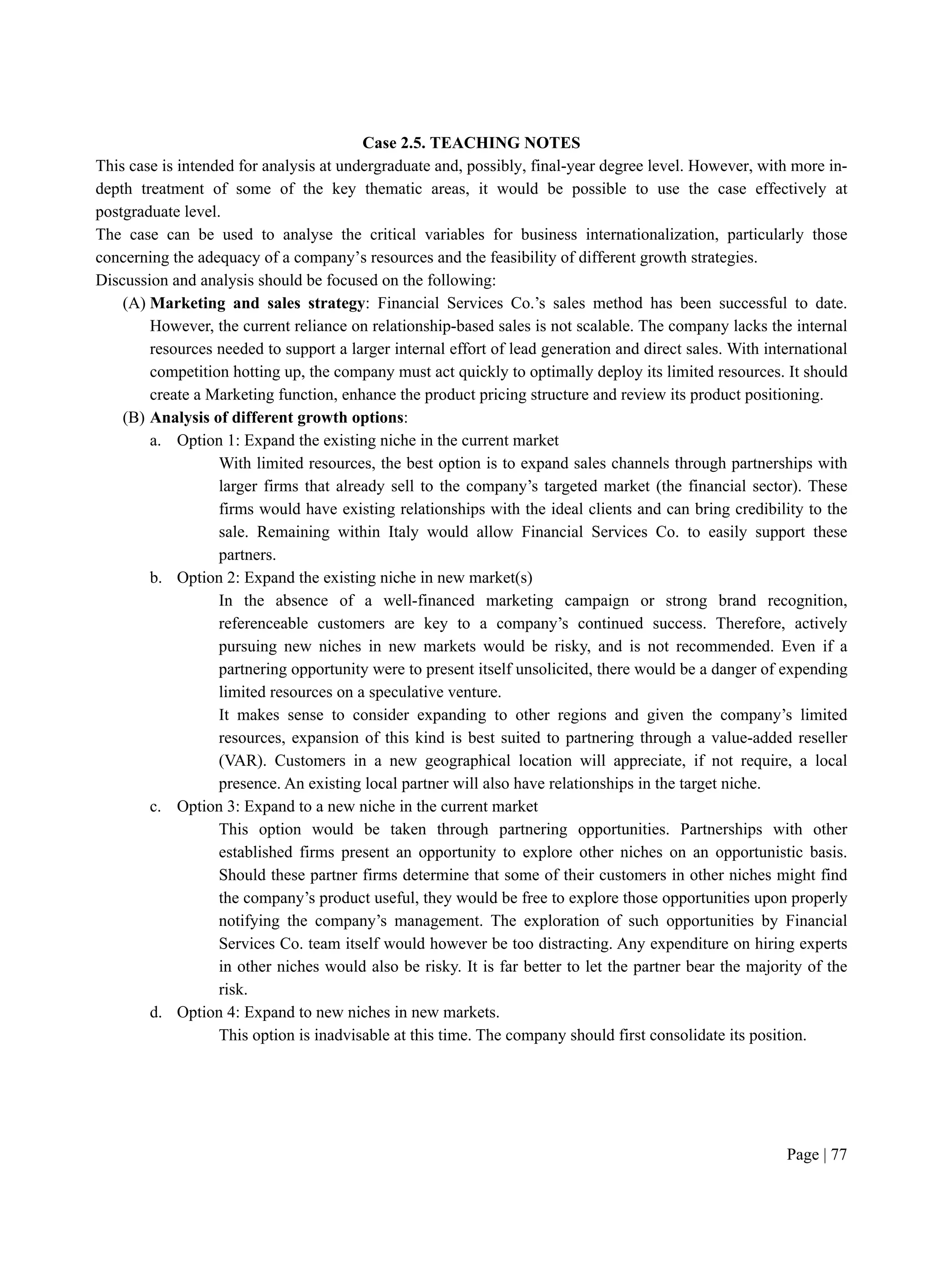 Page | 77
Case 2.5. TEACHING NOTES
This case is intended for analysis at undergraduate and, possibly, final-year degree level. However, with more in-
depth treatment of some of the key thematic areas, it would be possible to use the case effectively at
postgraduate level.
The case can be used to analyse the critical variables for business internationalization, particularly those
concerning the adequacy of a company’s resources and the feasibility of different growth strategies.
Discussion and analysis should be focused on the following:
(A) Marketing and sales strategy: Financial Services Co.’s sales method has been successful to date.
However, the current reliance on relationship-based sales is not scalable. The company lacks the internal
resources needed to support a larger internal effort of lead generation and direct sales. With international
competition hotting up, the company must act quickly to optimally deploy its limited resources. It should
create a Marketing function, enhance the product pricing structure and review its product positioning.
(B) Analysis of different growth options:
a. Option 1: Expand the existing niche in the current market
With limited resources, the best option is to expand sales channels through partnerships with
larger firms that already sell to the company’s targeted market (the financial sector). These
firms would have existing relationships with the ideal clients and can bring credibility to the
sale. Remaining within Italy would allow Financial Services Co. to easily support these
partners.
b. Option 2: Expand the existing niche in new market(s)
In the absence of a well-financed marketing campaign or strong brand recognition,
referenceable customers are key to a company’s continued success. Therefore, actively
pursuing new niches in new markets would be risky, and is not recommended. Even if a
partnering opportunity were to present itself unsolicited, there would be a danger of expending
limited resources on a speculative venture.
It makes sense to consider expanding to other regions and given the company’s limited
resources, expansion of this kind is best suited to partnering through a value-added reseller
(VAR). Customers in a new geographical location will appreciate, if not require, a local
presence. An existing local partner will also have relationships in the target niche.
c. Option 3: Expand to a new niche in the current market
This option would be taken through partnering opportunities. Partnerships with other
established firms present an opportunity to explore other niches on an opportunistic basis.
Should these partner firms determine that some of their customers in other niches might find
the company’s product useful, they would be free to explore those opportunities upon properly
notifying the company’s management. The exploration of such opportunities by Financial
Services Co. team itself would however be too distracting. Any expenditure on hiring experts
in other niches would also be risky. It is far better to let the partner bear the majority of the
risk.
d. Option 4: Expand to new niches in new markets.
This option is inadvisable at this time. The company should first consolidate its position.
 