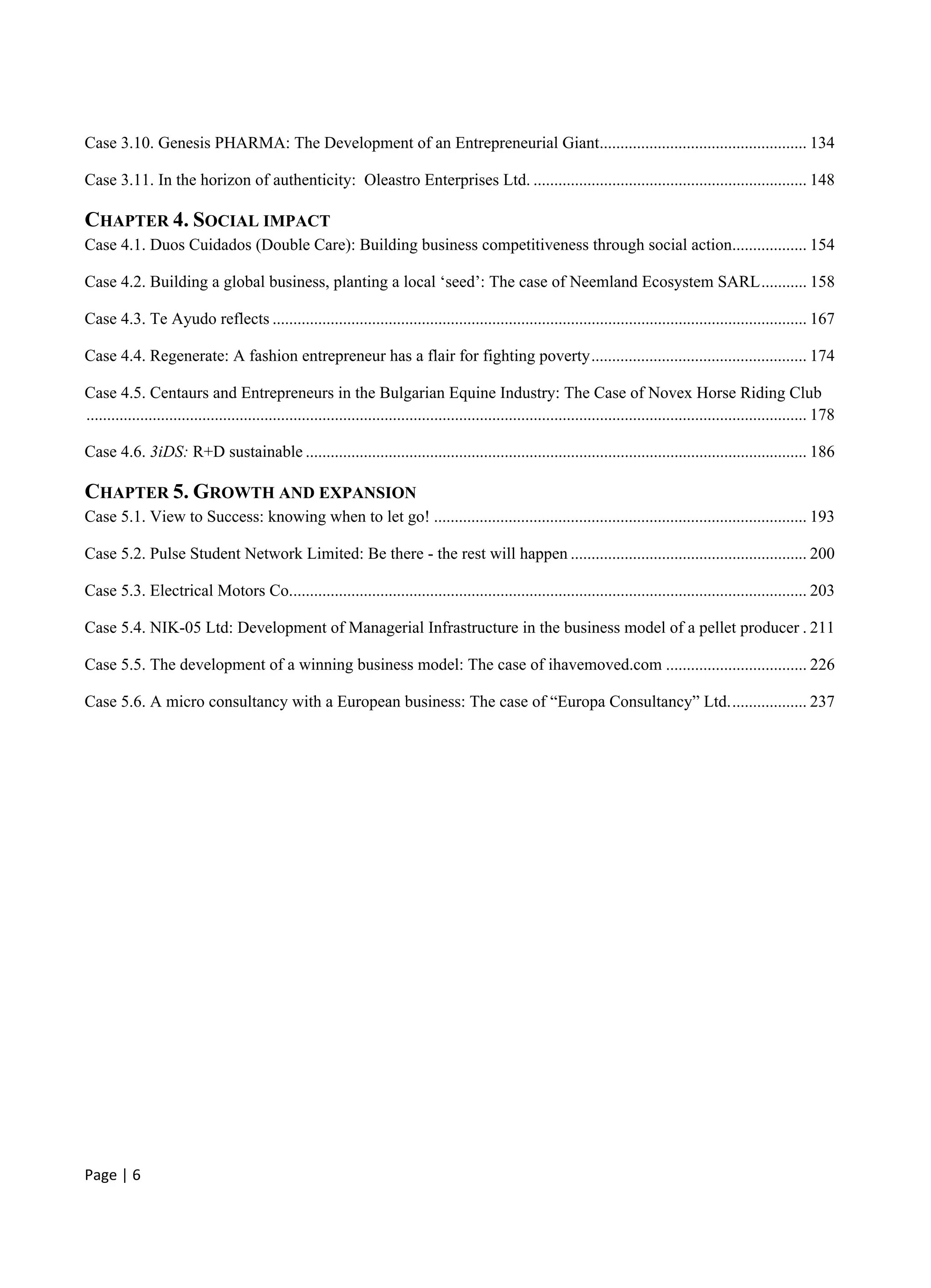 Page | 6
Case 3.10. Genesis PHARMA: The Development of an Entrepreneurial Giant.................................................. 134
Case 3.11. In the horizon of authenticity: Oleastro Enterprises Ltd. .................................................................. 148
CHAPTER 4. SOCIAL IMPACT
Case 4.1. Duos Cuidados (Double Care): Building business competitiveness through social action.................. 154
Case 4.2. Building a global business, planting a local ‘seed’: The case of Neemland Ecosystem SARL........... 158
Case 4.3. Te Ayudo reflects ................................................................................................................................. 167
Case 4.4. Regenerate: A fashion entrepreneur has a flair for fighting poverty.................................................... 174
Case 4.5. Centaurs and Entrepreneurs in the Bulgarian Equine Industry: The Case of Novex Horse Riding Club
.............................................................................................................................................................................. 178
Case 4.6. 3iDS: R+D sustainable ......................................................................................................................... 186
CHAPTER 5. GROWTH AND EXPANSION
Case 5.1. View to Success: knowing when to let go! .......................................................................................... 193
Case 5.2. Pulse Student Network Limited: Be there - the rest will happen ......................................................... 200
Case 5.3. Electrical Motors Co............................................................................................................................. 203
Case 5.4. NIK-05 Ltd: Development of Managerial Infrastructure in the business model of a pellet producer . 211
Case 5.5. The development of a winning business model: The case of ihavemoved.com .................................. 226
Case 5.6. A micro consultancy with a European business: The case of “Europa Consultancy” Ltd................... 237
 