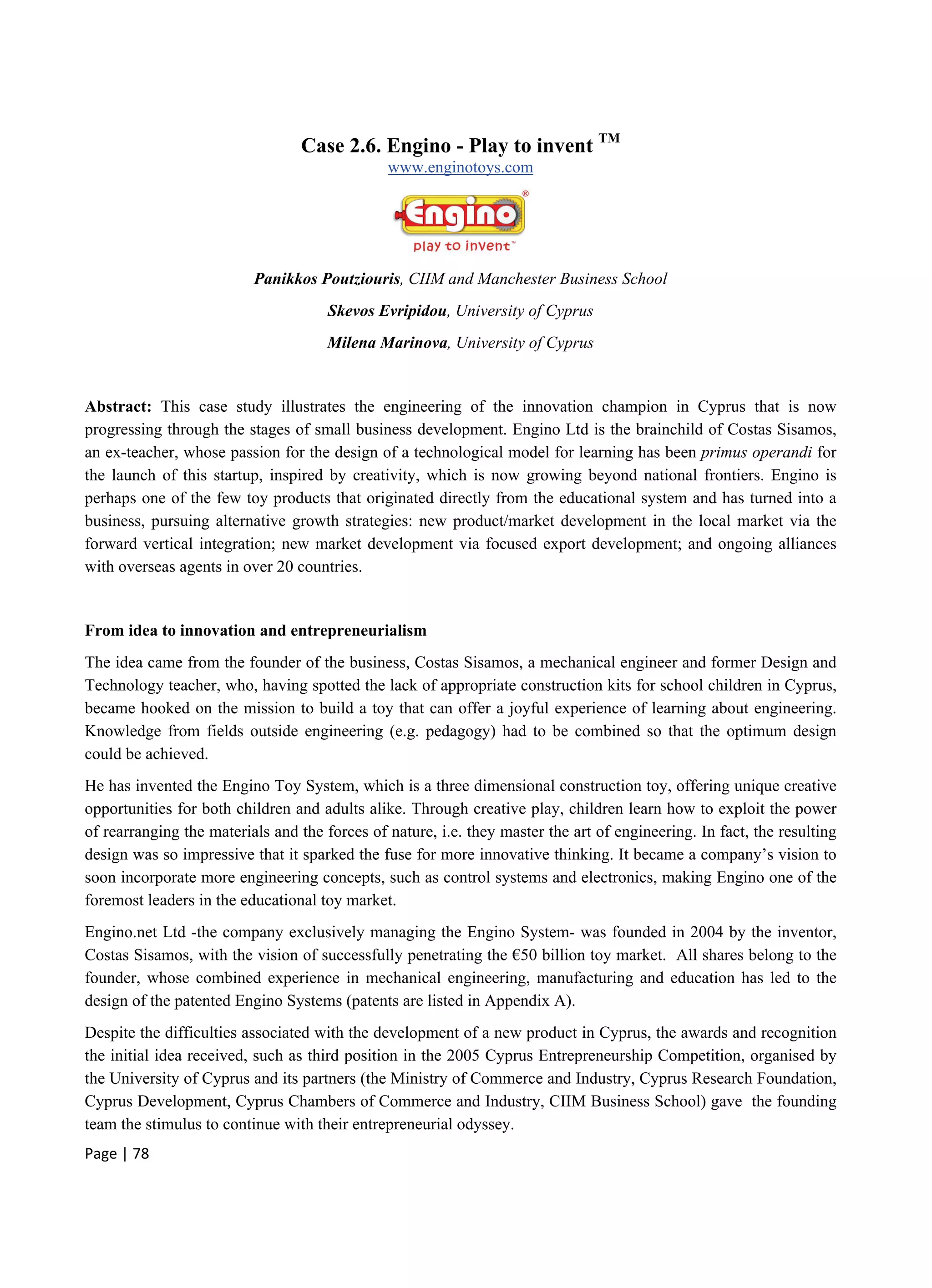 Page | 78
Case 2.6. Engino - Play to invent TM
www.enginotoys.com
Panikkos Poutziouris, CIIM and Manchester Business School
Skevos Evripidou, University of Cyprus
Milena Marinova, University of Cyprus
Abstract: This case study illustrates the engineering of the innovation champion in Cyprus that is now
progressing through the stages of small business development. Engino Ltd is the brainchild of Costas Sisamos,
an ex-teacher, whose passion for the design of a technological model for learning has been primus operandi for
the launch of this startup, inspired by creativity, which is now growing beyond national frontiers. Engino is
perhaps one of the few toy products that originated directly from the educational system and has turned into a
business, pursuing alternative growth strategies: new product/market development in the local market via the
forward vertical integration; new market development via focused export development; and ongoing alliances
with overseas agents in over 20 countries.
From idea to innovation and entrepreneurialism
The idea came from the founder of the business, Costas Sisamos, a mechanical engineer and former Design and
Technology teacher, who, having spotted the lack of appropriate construction kits for school children in Cyprus,
became hooked on the mission to build a toy that can offer a joyful experience of learning about engineering.
Knowledge from fields outside engineering (e.g. pedagogy) had to be combined so that the optimum design
could be achieved.
He has invented the Engino Toy System, which is a three dimensional construction toy, offering unique creative
opportunities for both children and adults alike. Through creative play, children learn how to exploit the power
of rearranging the materials and the forces of nature, i.e. they master the art of engineering. In fact, the resulting
design was so impressive that it sparked the fuse for more innovative thinking. It became a company’s vision to
soon incorporate more engineering concepts, such as control systems and electronics, making Engino one of the
foremost leaders in the educational toy market.
Engino.net Ltd -the company exclusively managing the Engino System- was founded in 2004 by the inventor,
Costas Sisamos, with the vision of successfully penetrating the €50 billion toy market. All shares belong to the
founder, whose combined experience in mechanical engineering, manufacturing and education has led to the
design of the patented Engino Systems (patents are listed in Appendix A).
Despite the difficulties associated with the development of a new product in Cyprus, the awards and recognition
the initial idea received, such as third position in the 2005 Cyprus Entrepreneurship Competition, organised by
the University of Cyprus and its partners (the Ministry of Commerce and Industry, Cyprus Research Foundation,
Cyprus Development, Cyprus Chambers of Commerce and Industry, CIIM Business School) gave the founding
team the stimulus to continue with their entrepreneurial odyssey.
 