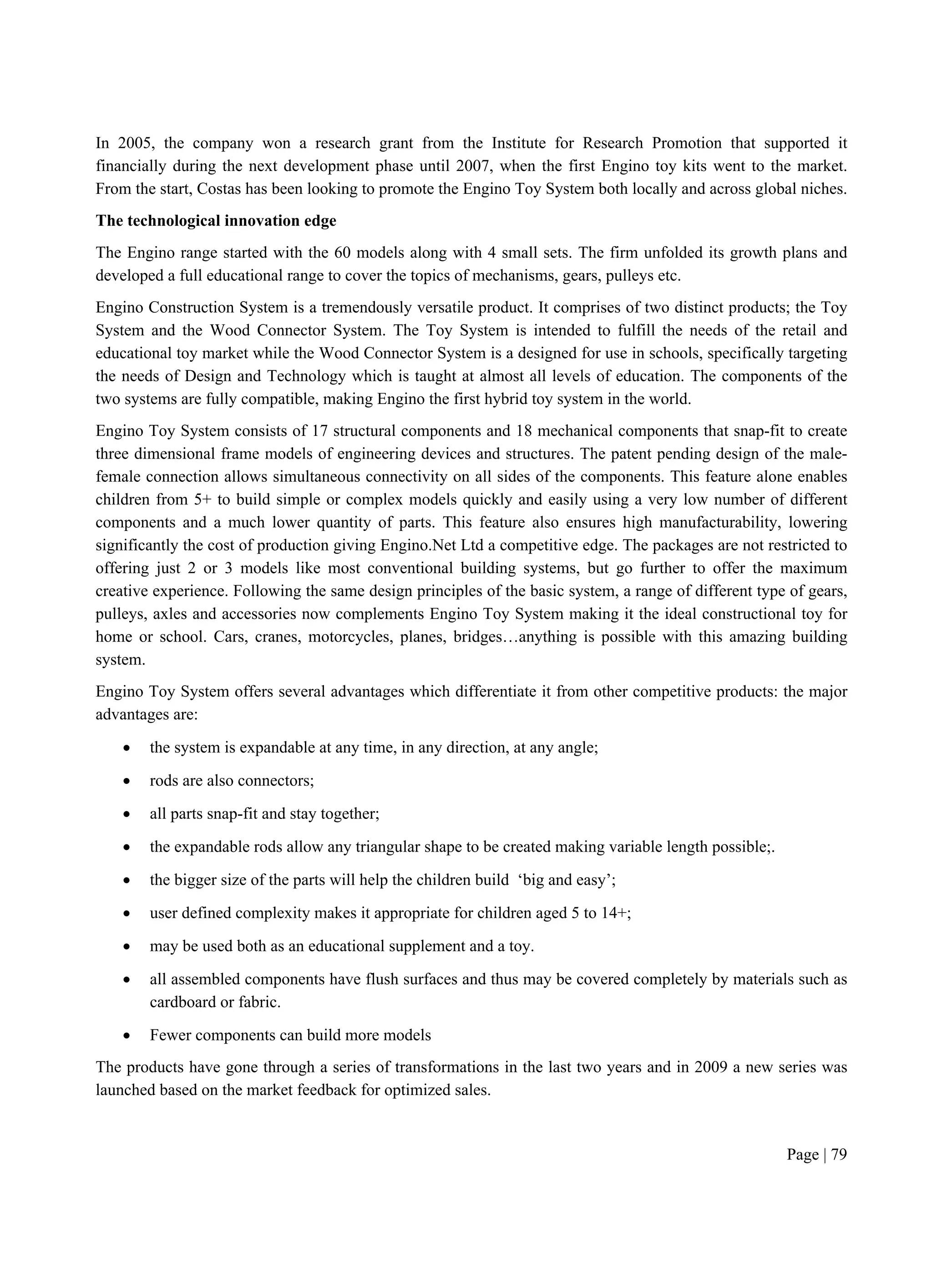 Page | 79
In 2005, the company won a research grant from the Institute for Research Promotion that supported it
financially during the next development phase until 2007, when the first Engino toy kits went to the market.
From the start, Costas has been looking to promote the Engino Toy System both locally and across global niches.
The technological innovation edge
The Engino range started with the 60 models along with 4 small sets. The firm unfolded its growth plans and
developed a full educational range to cover the topics of mechanisms, gears, pulleys etc.
Engino Construction System is a tremendously versatile product. It comprises of two distinct products; the Toy
System and the Wood Connector System. The Toy System is intended to fulfill the needs of the retail and
educational toy market while the Wood Connector System is a designed for use in schools, specifically targeting
the needs of Design and Technology which is taught at almost all levels of education. The components of the
two systems are fully compatible, making Engino the first hybrid toy system in the world.
Engino Toy System consists of 17 structural components and 18 mechanical components that snap-fit to create
three dimensional frame models of engineering devices and structures. The patent pending design of the male-
female connection allows simultaneous connectivity on all sides of the components. This feature alone enables
children from 5+ to build simple or complex models quickly and easily using a very low number of different
components and a much lower quantity of parts. This feature also ensures high manufacturability, lowering
significantly the cost of production giving Engino.Net Ltd a competitive edge. The packages are not restricted to
offering just 2 or 3 models like most conventional building systems, but go further to offer the maximum
creative experience. Following the same design principles of the basic system, a range of different type of gears,
pulleys, axles and accessories now complements Engino Toy System making it the ideal constructional toy for
home or school. Cars, cranes, motorcycles, planes, bridges…anything is possible with this amazing building
system.
Engino Toy System offers several advantages which differentiate it from other competitive products: the major
advantages are:
 the system is expandable at any time, in any direction, at any angle;
 rods are also connectors;
 all parts snap-fit and stay together;
 the expandable rods allow any triangular shape to be created making variable length possible;.
 the bigger size of the parts will help the children build ‘big and easy’;
 user defined complexity makes it appropriate for children aged 5 to 14+;
 may be used both as an educational supplement and a toy.
 all assembled components have flush surfaces and thus may be covered completely by materials such as
cardboard or fabric.
 Fewer components can build more models
The products have gone through a series of transformations in the last two years and in 2009 a new series was
launched based on the market feedback for optimized sales.
 