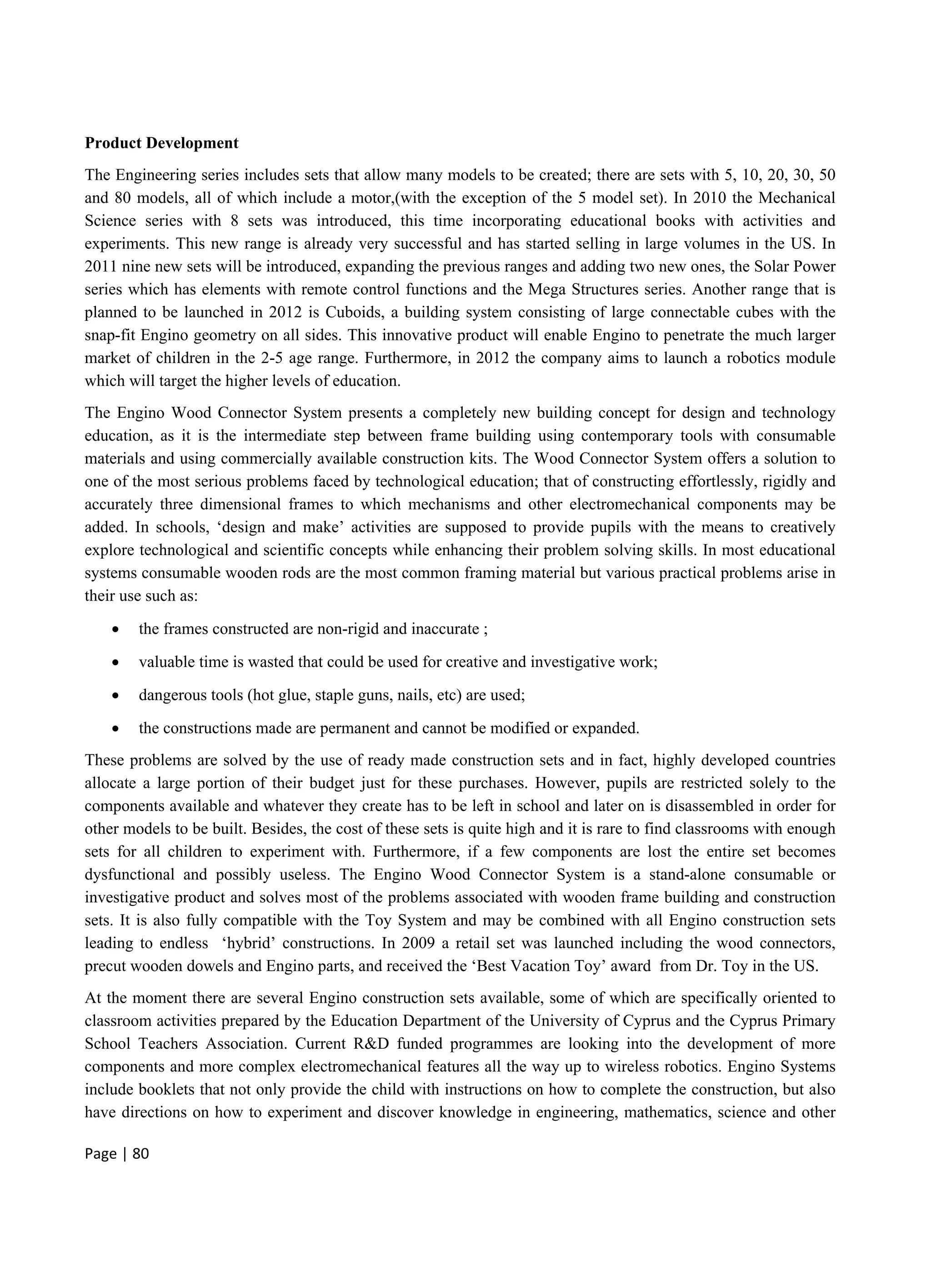 Page | 80
Product Development
The Engineering series includes sets that allow many models to be created; there are sets with 5, 10, 20, 30, 50
and 80 models, all of which include a motor,(with the exception of the 5 model set). In 2010 the Mechanical
Science series with 8 sets was introduced, this time incorporating educational books with activities and
experiments. This new range is already very successful and has started selling in large volumes in the US. In
2011 nine new sets will be introduced, expanding the previous ranges and adding two new ones, the Solar Power
series which has elements with remote control functions and the Mega Structures series. Another range that is
planned to be launched in 2012 is Cuboids, a building system consisting of large connectable cubes with the
snap-fit Engino geometry on all sides. This innovative product will enable Engino to penetrate the much larger
market of children in the 2-5 age range. Furthermore, in 2012 the company aims to launch a robotics module
which will target the higher levels of education.
The Engino Wood Connector System presents a completely new building concept for design and technology
education, as it is the intermediate step between frame building using contemporary tools with consumable
materials and using commercially available construction kits. The Wood Connector System offers a solution to
one of the most serious problems faced by technological education; that of constructing effortlessly, rigidly and
accurately three dimensional frames to which mechanisms and other electromechanical components may be
added. In schools, ‘design and make’ activities are supposed to provide pupils with the means to creatively
explore technological and scientific concepts while enhancing their problem solving skills. In most educational
systems consumable wooden rods are the most common framing material but various practical problems arise in
their use such as:
 the frames constructed are non-rigid and inaccurate ;
 valuable time is wasted that could be used for creative and investigative work;
 dangerous tools (hot glue, staple guns, nails, etc) are used;
 the constructions made are permanent and cannot be modified or expanded.
These problems are solved by the use of ready made construction sets and in fact, highly developed countries
allocate a large portion of their budget just for these purchases. However, pupils are restricted solely to the
components available and whatever they create has to be left in school and later on is disassembled in order for
other models to be built. Besides, the cost of these sets is quite high and it is rare to find classrooms with enough
sets for all children to experiment with. Furthermore, if a few components are lost the entire set becomes
dysfunctional and possibly useless. The Engino Wood Connector System is a stand-alone consumable or
investigative product and solves most of the problems associated with wooden frame building and construction
sets. It is also fully compatible with the Toy System and may be combined with all Engino construction sets
leading to endless ‘hybrid’ constructions. In 2009 a retail set was launched including the wood connectors,
precut wooden dowels and Engino parts, and received the ‘Best Vacation Toy’ award from Dr. Toy in the US.
At the moment there are several Engino construction sets available, some of which are specifically oriented to
classroom activities prepared by the Education Department of the University of Cyprus and the Cyprus Primary
School Teachers Association. Current R&D funded programmes are looking into the development of more
components and more complex electromechanical features all the way up to wireless robotics. Engino Systems
include booklets that not only provide the child with instructions on how to complete the construction, but also
have directions on how to experiment and discover knowledge in engineering, mathematics, science and other
 