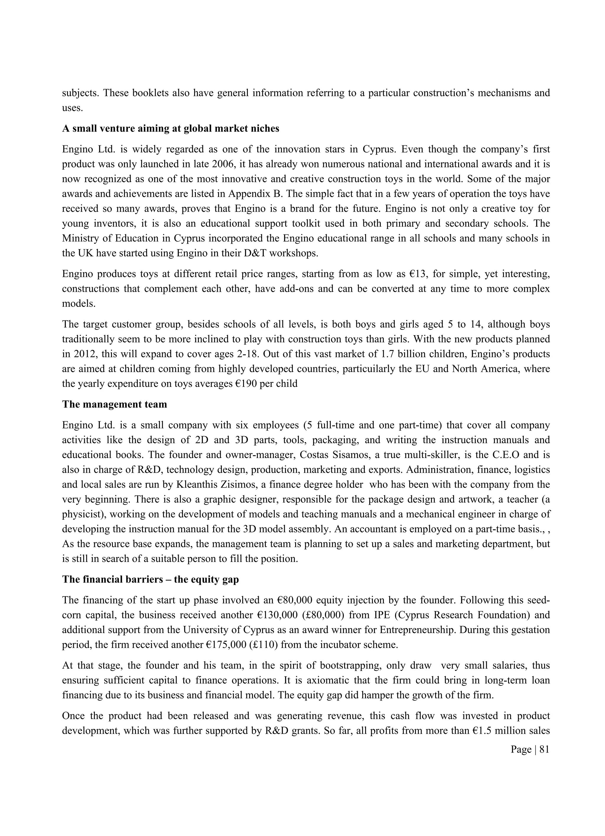 Page | 81
subjects. These booklets also have general information referring to a particular construction’s mechanisms and
uses.
A small venture aiming at global market niches
Engino Ltd. is widely regarded as one of the innovation stars in Cyprus. Even though the company’s first
product was only launched in late 2006, it has already won numerous national and international awards and it is
now recognized as one of the most innovative and creative construction toys in the world. Some of the major
awards and achievements are listed in Appendix B. The simple fact that in a few years of operation the toys have
received so many awards, proves that Engino is a brand for the future. Engino is not only a creative toy for
young inventors, it is also an educational support toolkit used in both primary and secondary schools. The
Ministry of Education in Cyprus incorporated the Engino educational range in all schools and many schools in
the UK have started using Engino in their D&T workshops.
Engino produces toys at different retail price ranges, starting from as low as €13, for simple, yet interesting,
constructions that complement each other, have add-ons and can be converted at any time to more complex
models.
The target customer group, besides schools of all levels, is both boys and girls aged 5 to 14, although boys
traditionally seem to be more inclined to play with construction toys than girls. With the new products planned
in 2012, this will expand to cover ages 2-18. Out of this vast market of 1.7 billion children, Engino’s products
are aimed at children coming from highly developed countries, particuilarly the EU and North America, where
the yearly expenditure on toys averages €190 per child
The management team
Engino Ltd. is a small company with six employees (5 full-time and one part-time) that cover all company
activities like the design of 2D and 3D parts, tools, packaging, and writing the instruction manuals and
educational books. The founder and owner-manager, Costas Sisamos, a true multi-skiller, is the C.E.O and is
also in charge of R&D, technology design, production, marketing and exports. Administration, finance, logistics
and local sales are run by Kleanthis Zisimos, a finance degree holder who has been with the company from the
very beginning. There is also a graphic designer, responsible for the package design and artwork, a teacher (a
physicist), working on the development of models and teaching manuals and a mechanical engineer in charge of
developing the instruction manual for the 3D model assembly. An accountant is employed on a part-time basis., ,
As the resource base expands, the management team is planning to set up a sales and marketing department, but
is still in search of a suitable person to fill the position.
The financial barriers – the equity gap
The financing of the start up phase involved an €80,000 equity injection by the founder. Following this seed-
corn capital, the business received another €130,000 (£80,000) from IPE (Cyprus Research Foundation) and
additional support from the University of Cyprus as an award winner for Entrepreneurship. During this gestation
period, the firm received another €175,000 (£110) from the incubator scheme.
At that stage, the founder and his team, in the spirit of bootstrapping, only draw very small salaries, thus
ensuring sufficient capital to finance operations. It is axiomatic that the firm could bring in long-term loan
financing due to its business and financial model. The equity gap did hamper the growth of the firm.
Once the product had been released and was generating revenue, this cash flow was invested in product
development, which was further supported by R&D grants. So far, all profits from more than €1.5 million sales
 