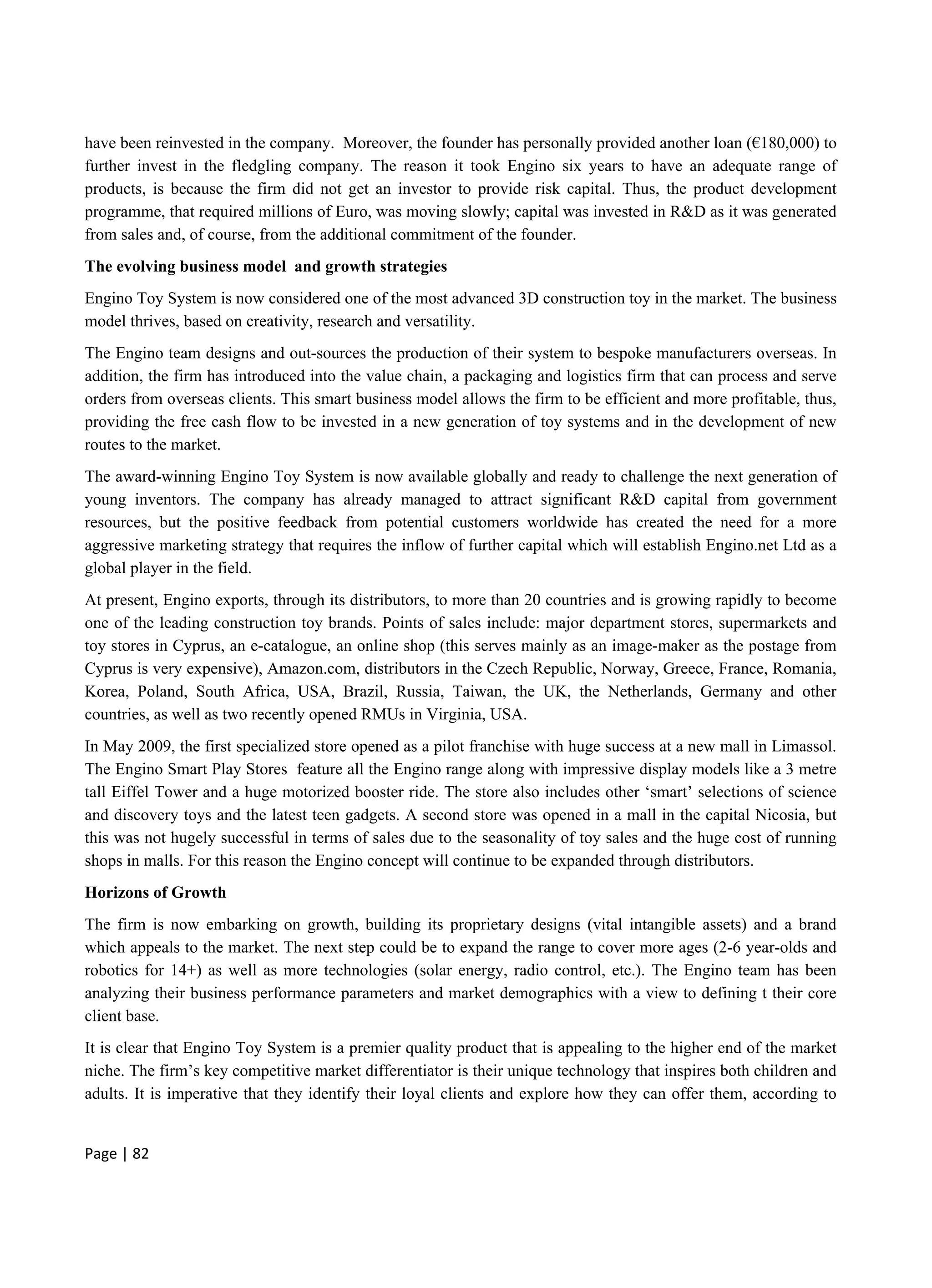 Page | 82
have been reinvested in the company. Moreover, the founder has personally provided another loan (€180,000) to
further invest in the fledgling company. The reason it took Engino six years to have an adequate range of
products, is because the firm did not get an investor to provide risk capital. Thus, the product development
programme, that required millions of Euro, was moving slowly; capital was invested in R&D as it was generated
from sales and, of course, from the additional commitment of the founder.
The evolving business model and growth strategies
Engino Toy System is now considered one of the most advanced 3D construction toy in the market. The business
model thrives, based on creativity, research and versatility.
The Engino team designs and out-sources the production of their system to bespoke manufacturers overseas. In
addition, the firm has introduced into the value chain, a packaging and logistics firm that can process and serve
orders from overseas clients. This smart business model allows the firm to be efficient and more profitable, thus,
providing the free cash flow to be invested in a new generation of toy systems and in the development of new
routes to the market.
The award-winning Engino Toy System is now available globally and ready to challenge the next generation of
young inventors. The company has already managed to attract significant R&D capital from government
resources, but the positive feedback from potential customers worldwide has created the need for a more
aggressive marketing strategy that requires the inflow of further capital which will establish Engino.net Ltd as a
global player in the field.
At present, Engino exports, through its distributors, to more than 20 countries and is growing rapidly to become
one of the leading construction toy brands. Points of sales include: major department stores, supermarkets and
toy stores in Cyprus, an e-catalogue, an online shop (this serves mainly as an image-maker as the postage from
Cyprus is very expensive), Amazon.com, distributors in the Czech Republic, Norway, Greece, France, Romania,
Korea, Poland, South Africa, USA, Brazil, Russia, Taiwan, the UK, the Netherlands, Germany and other
countries, as well as two recently opened RMUs in Virginia, USA.
In May 2009, the first specialized store opened as a pilot franchise with huge success at a new mall in Limassol.
The Engino Smart Play Stores feature all the Engino range along with impressive display models like a 3 metre
tall Eiffel Tower and a huge motorized booster ride. The store also includes other ‘smart’ selections of science
and discovery toys and the latest teen gadgets. A second store was opened in a mall in the capital Nicosia, but
this was not hugely successful in terms of sales due to the seasonality of toy sales and the huge cost of running
shops in malls. For this reason the Engino concept will continue to be expanded through distributors.
Horizons of Growth
The firm is now embarking on growth, building its proprietary designs (vital intangible assets) and a brand
which appeals to the market. The next step could be to expand the range to cover more ages (2-6 year-olds and
robotics for 14+) as well as more technologies (solar energy, radio control, etc.). The Engino team has been
analyzing their business performance parameters and market demographics with a view to defining t their core
client base.
It is clear that Engino Toy System is a premier quality product that is appealing to the higher end of the market
niche. The firm’s key competitive market differentiator is their unique technology that inspires both children and
adults. It is imperative that they identify their loyal clients and explore how they can offer them, according to
 