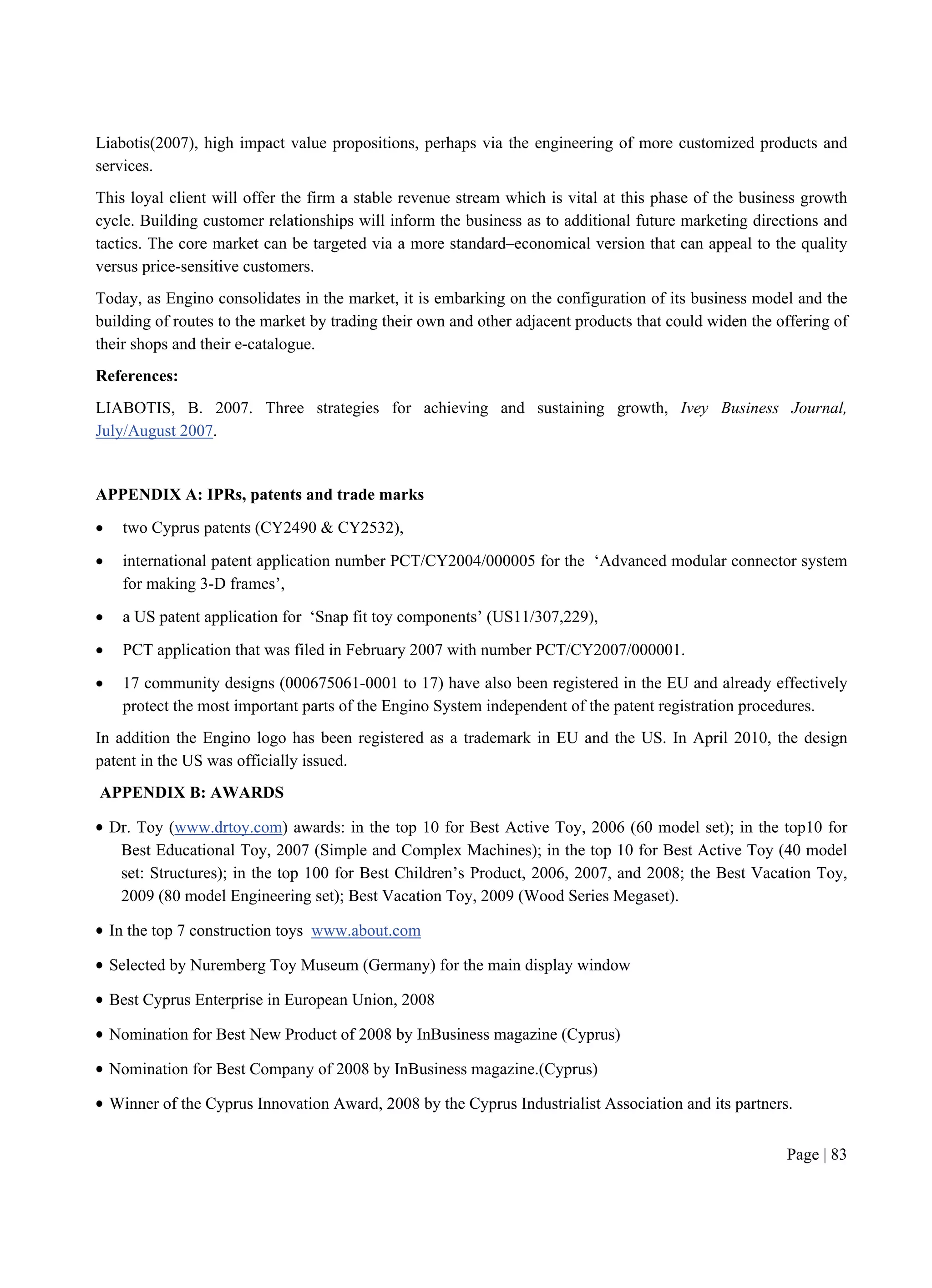 Page | 83
Liabotis(2007), high impact value propositions, perhaps via the engineering of more customized products and
services.
This loyal client will offer the firm a stable revenue stream which is vital at this phase of the business growth
cycle. Building customer relationships will inform the business as to additional future marketing directions and
tactics. The core market can be targeted via a more standard–economical version that can appeal to the quality
versus price-sensitive customers.
Today, as Engino consolidates in the market, it is embarking on the configuration of its business model and the
building of routes to the market by trading their own and other adjacent products that could widen the offering of
their shops and their e-catalogue.
References:
LIABOTIS, B. 2007. Three strategies for achieving and sustaining growth, Ivey Business Journal,
July/August 2007.
APPENDIX A: IPRs, patents and trade marks
 two Cyprus patents (CY2490 & CY2532),
 international patent application number PCT/CY2004/000005 for the ‘Advanced modular connector system
for making 3-D frames’,
 a US patent application for ‘Snap fit toy components’ (US11/307,229),
 PCT application that was filed in February 2007 with number PCT/CY2007/000001.
 17 community designs (000675061-0001 to 17) have also been registered in the EU and already effectively
protect the most important parts of the Engino System independent of the patent registration procedures.
In addition the Engino logo has been registered as a trademark in EU and the US. In April 2010, the design
patent in the US was officially issued.
APPENDIX B: AWARDS
 Dr. Toy (www.drtoy.com) awards: in the top 10 for Best Active Toy, 2006 (60 model set); in the top10 for
Best Educational Toy, 2007 (Simple and Complex Machines); in the top 10 for Best Active Toy (40 model
set: Structures); in the top 100 for Best Children’s Product, 2006, 2007, and 2008; the Best Vacation Toy,
2009 (80 model Engineering set); Best Vacation Toy, 2009 (Wood Series Megaset).
 In the top 7 construction toys www.about.com
 Selected by Nuremberg Toy Museum (Germany) for the main display window
 Best Cyprus Enterprise in European Union, 2008
 Nomination for Best New Product of 2008 by InBusiness magazine (Cyprus)
 Nomination for Best Company of 2008 by InBusiness magazine.(Cyprus)
 Winner of the Cyprus Innovation Award, 2008 by the Cyprus Industrialist Association and its partners.
 
