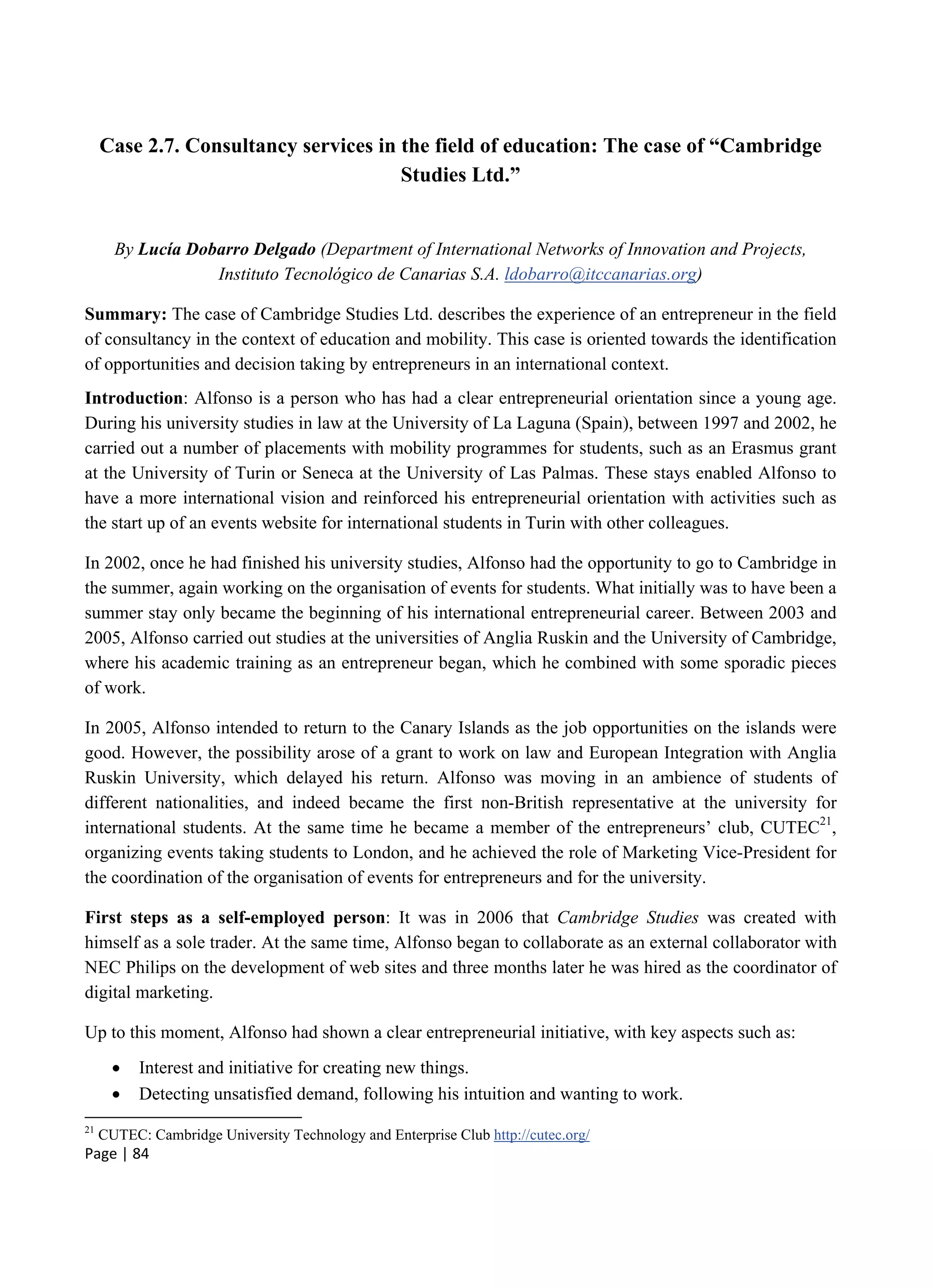 Page | 84
Case 2.7. Consultancy services in the field of education: The case of “Cambridge
Studies Ltd.”
By Lucía Dobarro Delgado (Department of International Networks of Innovation and Projects,
Instituto Tecnológico de Canarias S.A. ldobarro@itccanarias.org)
Summary: The case of Cambridge Studies Ltd. describes the experience of an entrepreneur in the field
of consultancy in the context of education and mobility. This case is oriented towards the identification
of opportunities and decision taking by entrepreneurs in an international context.
Introduction: Alfonso is a person who has had a clear entrepreneurial orientation since a young age.
During his university studies in law at the University of La Laguna (Spain), between 1997 and 2002, he
carried out a number of placements with mobility programmes for students, such as an Erasmus grant
at the University of Turin or Seneca at the University of Las Palmas. These stays enabled Alfonso to
have a more international vision and reinforced his entrepreneurial orientation with activities such as
the start up of an events website for international students in Turin with other colleagues.
In 2002, once he had finished his university studies, Alfonso had the opportunity to go to Cambridge in
the summer, again working on the organisation of events for students. What initially was to have been a
summer stay only became the beginning of his international entrepreneurial career. Between 2003 and
2005, Alfonso carried out studies at the universities of Anglia Ruskin and the University of Cambridge,
where his academic training as an entrepreneur began, which he combined with some sporadic pieces
of work.
In 2005, Alfonso intended to return to the Canary Islands as the job opportunities on the islands were
good. However, the possibility arose of a grant to work on law and European Integration with Anglia
Ruskin University, which delayed his return. Alfonso was moving in an ambience of students of
different nationalities, and indeed became the first non-British representative at the university for
international students. At the same time he became a member of the entrepreneurs’ club, CUTEC21
,
organizing events taking students to London, and he achieved the role of Marketing Vice-President for
the coordination of the organisation of events for entrepreneurs and for the university.
First steps as a self-employed person: It was in 2006 that Cambridge Studies was created with
himself as a sole trader. At the same time, Alfonso began to collaborate as an external collaborator with
NEC Philips on the development of web sites and three months later he was hired as the coordinator of
digital marketing.
Up to this moment, Alfonso had shown a clear entrepreneurial initiative, with key aspects such as:
 Interest and initiative for creating new things.
 Detecting unsatisfied demand, following his intuition and wanting to work.
21
CUTEC: Cambridge University Technology and Enterprise Club http://cutec.org/
 