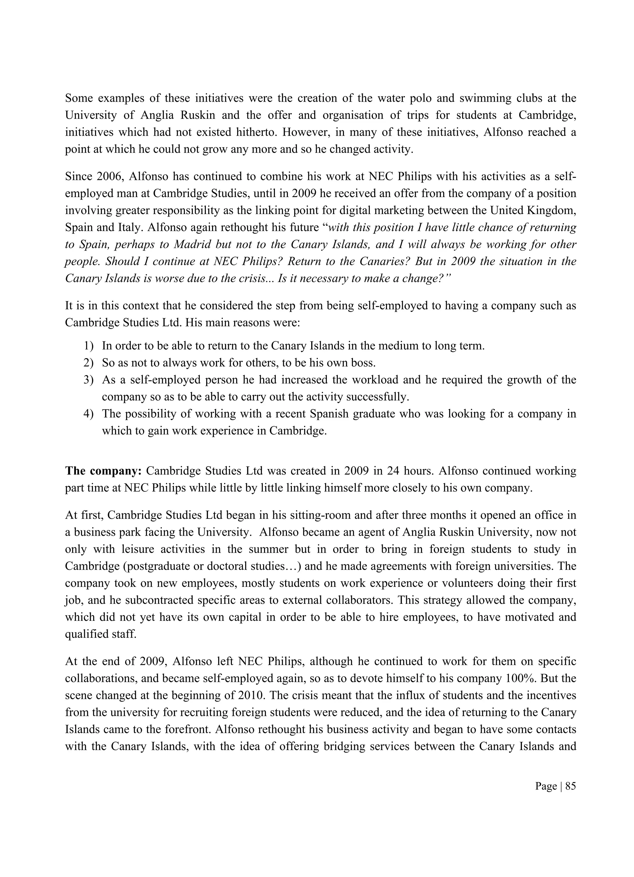 Page | 85
Some examples of these initiatives were the creation of the water polo and swimming clubs at the
University of Anglia Ruskin and the offer and organisation of trips for students at Cambridge,
initiatives which had not existed hitherto. However, in many of these initiatives, Alfonso reached a
point at which he could not grow any more and so he changed activity.
Since 2006, Alfonso has continued to combine his work at NEC Philips with his activities as a self-
employed man at Cambridge Studies, until in 2009 he received an offer from the company of a position
involving greater responsibility as the linking point for digital marketing between the United Kingdom,
Spain and Italy. Alfonso again rethought his future “with this position I have little chance of returning
to Spain, perhaps to Madrid but not to the Canary Islands, and I will always be working for other
people. Should I continue at NEC Philips? Return to the Canaries? But in 2009 the situation in the
Canary Islands is worse due to the crisis... Is it necessary to make a change?”
It is in this context that he considered the step from being self-employed to having a company such as
Cambridge Studies Ltd. His main reasons were:
1) In order to be able to return to the Canary Islands in the medium to long term.
2) So as not to always work for others, to be his own boss.
3) As a self-employed person he had increased the workload and he required the growth of the
company so as to be able to carry out the activity successfully.
4) The possibility of working with a recent Spanish graduate who was looking for a company in
which to gain work experience in Cambridge.
The company: Cambridge Studies Ltd was created in 2009 in 24 hours. Alfonso continued working
part time at NEC Philips while little by little linking himself more closely to his own company.
At first, Cambridge Studies Ltd began in his sitting-room and after three months it opened an office in
a business park facing the University. Alfonso became an agent of Anglia Ruskin University, now not
only with leisure activities in the summer but in order to bring in foreign students to study in
Cambridge (postgraduate or doctoral studies…) and he made agreements with foreign universities. The
company took on new employees, mostly students on work experience or volunteers doing their first
job, and he subcontracted specific areas to external collaborators. This strategy allowed the company,
which did not yet have its own capital in order to be able to hire employees, to have motivated and
qualified staff.
At the end of 2009, Alfonso left NEC Philips, although he continued to work for them on specific
collaborations, and became self-employed again, so as to devote himself to his company 100%. But the
scene changed at the beginning of 2010. The crisis meant that the influx of students and the incentives
from the university for recruiting foreign students were reduced, and the idea of returning to the Canary
Islands came to the forefront. Alfonso rethought his business activity and began to have some contacts
with the Canary Islands, with the idea of offering bridging services between the Canary Islands and
 