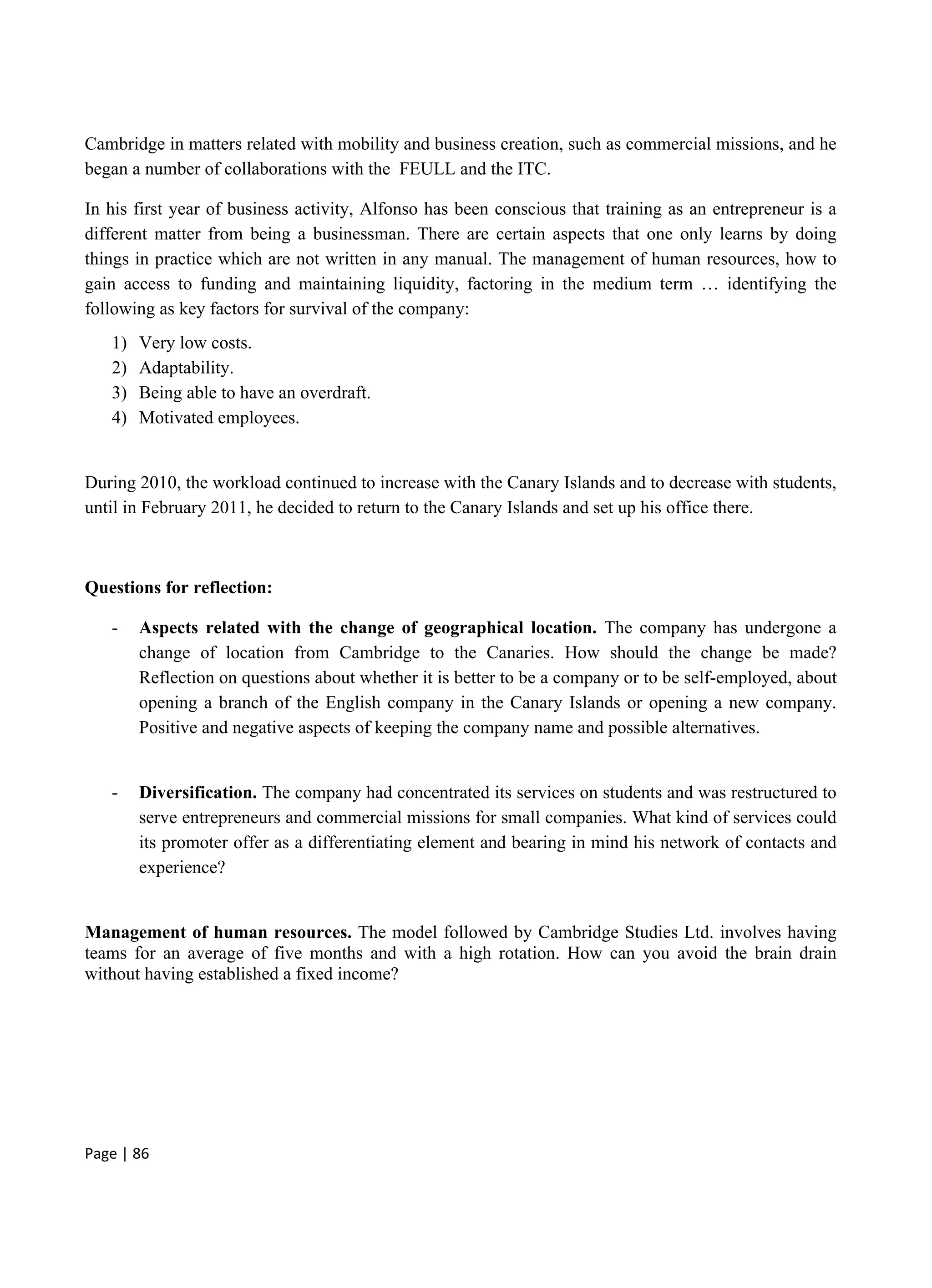 Page | 86
Cambridge in matters related with mobility and business creation, such as commercial missions, and he
began a number of collaborations with the FEULL and the ITC.
In his first year of business activity, Alfonso has been conscious that training as an entrepreneur is a
different matter from being a businessman. There are certain aspects that one only learns by doing
things in practice which are not written in any manual. The management of human resources, how to
gain access to funding and maintaining liquidity, factoring in the medium term … identifying the
following as key factors for survival of the company:
1) Very low costs.
2) Adaptability.
3) Being able to have an overdraft.
4) Motivated employees.
During 2010, the workload continued to increase with the Canary Islands and to decrease with students,
until in February 2011, he decided to return to the Canary Islands and set up his office there.
Questions for reflection:
- Aspects related with the change of geographical location. The company has undergone a
change of location from Cambridge to the Canaries. How should the change be made?
Reflection on questions about whether it is better to be a company or to be self-employed, about
opening a branch of the English company in the Canary Islands or opening a new company.
Positive and negative aspects of keeping the company name and possible alternatives.
- Diversification. The company had concentrated its services on students and was restructured to
serve entrepreneurs and commercial missions for small companies. What kind of services could
its promoter offer as a differentiating element and bearing in mind his network of contacts and
experience?
Management of human resources. The model followed by Cambridge Studies Ltd. involves having
teams for an average of five months and with a high rotation. How can you avoid the brain drain
without having established a fixed income?
 