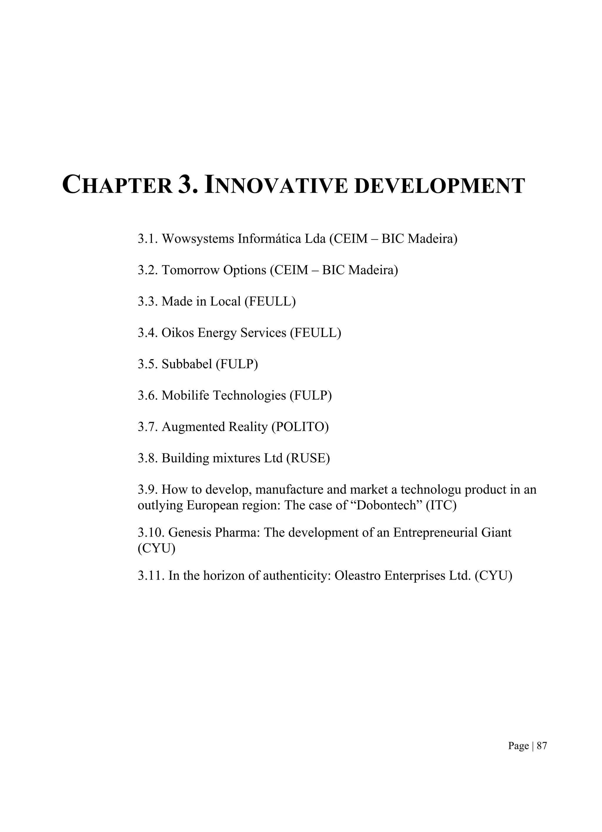 Page | 87
CHAPTER 3. INNOVATIVE DEVELOPMENT
3.1. Wowsystems Informática Lda (CEIM – BIC Madeira)
3.2. Tomorrow Options (CEIM – BIC Madeira)
3.3. Made in Local (FEULL)
3.4. Oikos Energy Services (FEULL)
3.5. Subbabel (FULP)
3.6. Mobilife Technologies (FULP)
3.7. Augmented Reality (POLITO)
3.8. Building mixtures Ltd (RUSE)
3.9. How to develop, manufacture and market a technologu product in an
outlying European region: The case of “Dobontech” (ITC)
3.10. Genesis Pharma: The development of an Entrepreneurial Giant
(CYU)
3.11. In the horizon of authenticity: Oleastro Enterprises Ltd. (CYU)
 