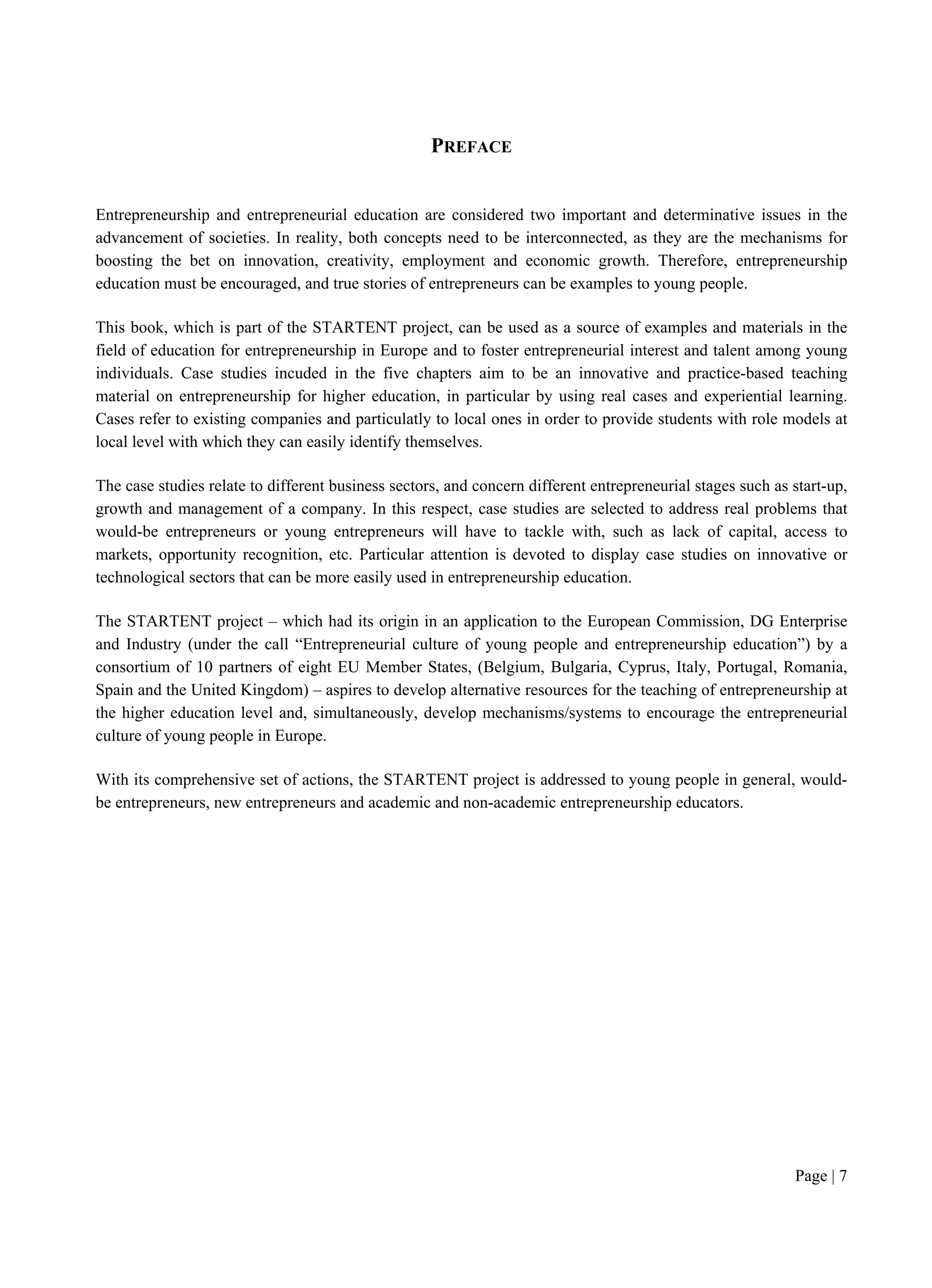 Page | 7
PREFACE
Entrepreneurship and entrepreneurial education are considered two important and determinative issues in the
advancement of societies. In reality, both concepts need to be interconnected, as they are the mechanisms for
boosting the bet on innovation, creativity, employment and economic growth. Therefore, entrepreneurship
education must be encouraged, and true stories of entrepreneurs can be examples to young people.
This book, which is part of the STARTENT project, can be used as a source of examples and materials in the
field of education for entrepreneurship in Europe and to foster entrepreneurial interest and talent among young
individuals. Case studies incuded in the five chapters aim to be an innovative and practice-based teaching
material on entrepreneurship for higher education, in particular by using real cases and experiential learning.
Cases refer to existing companies and particulatly to local ones in order to provide students with role models at
local level with which they can easily identify themselves.
The case studies relate to different business sectors, and concern different entrepreneurial stages such as start-up,
growth and management of a company. In this respect, case studies are selected to address real problems that
would-be entrepreneurs or young entrepreneurs will have to tackle with, such as lack of capital, access to
markets, opportunity recognition, etc. Particular attention is devoted to display case studies on innovative or
technological sectors that can be more easily used in entrepreneurship education.
The STARTENT project – which had its origin in an application to the European Commission, DG Enterprise
and Industry (under the call “Entrepreneurial culture of young people and entrepreneurship education”) by a
consortium of 10 partners of eight EU Member States, (Belgium, Bulgaria, Cyprus, Italy, Portugal, Romania,
Spain and the United Kingdom) – aspires to develop alternative resources for the teaching of entrepreneurship at
the higher education level and, simultaneously, develop mechanisms/systems to encourage the entrepreneurial
culture of young people in Europe.
With its comprehensive set of actions, the STARTENT project is addressed to young people in general, would-
be entrepreneurs, new entrepreneurs and academic and non-academic entrepreneurship educators.
 