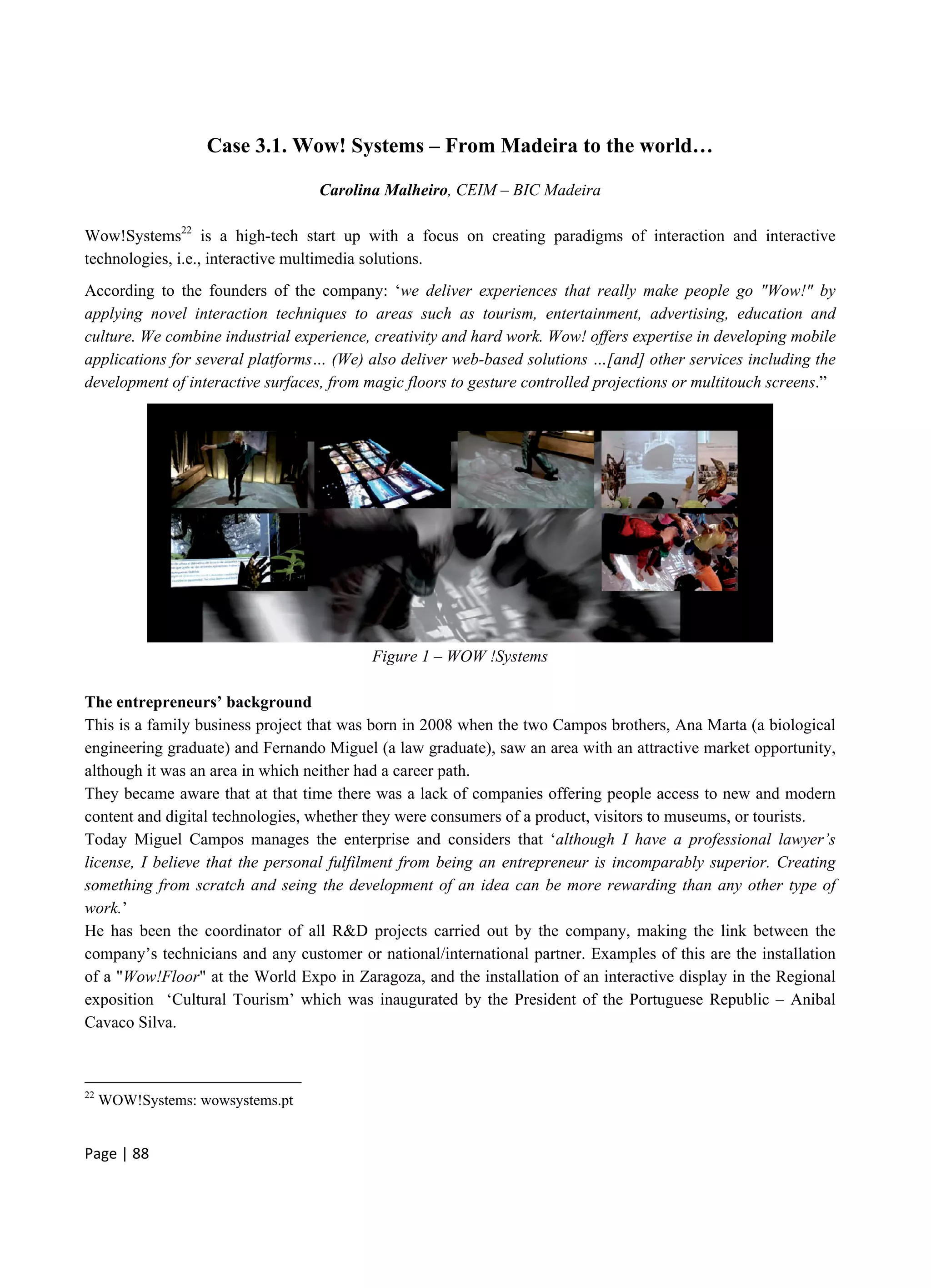 Page | 88
Case 3.1. Wow! Systems – From Madeira to the world…
Carolina Malheiro, CEIM – BIC Madeira
Wow!Systems22
is a high-tech start up with a focus on creating paradigms of interaction and interactive
technologies, i.e., interactive multimedia solutions.
According to the founders of the company: ‘we deliver experiences that really make people go "Wow!" by
applying novel interaction techniques to areas such as tourism, entertainment, advertising, education and
culture. We combine industrial experience, creativity and hard work. Wow! offers expertise in developing mobile
applications for several platforms… (We) also deliver web-based solutions …[and] other services including the
development of interactive surfaces, from magic floors to gesture controlled projections or multitouch screens.”
Figure 1 – WOW !Systems
The entrepreneurs’ background
This is a family business project that was born in 2008 when the two Campos brothers, Ana Marta (a biological
engineering graduate) and Fernando Miguel (a law graduate), saw an area with an attractive market opportunity,
although it was an area in which neither had a career path.
They became aware that at that time there was a lack of companies offering people access to new and modern
content and digital technologies, whether they were consumers of a product, visitors to museums, or tourists.
Today Miguel Campos manages the enterprise and considers that ‘although I have a professional lawyer’s
license, I believe that the personal fulfilment from being an entrepreneur is incomparably superior. Creating
something from scratch and seing the development of an idea can be more rewarding than any other type of
work.’
He has been the coordinator of all R&D projects carried out by the company, making the link between the
company’s technicians and any customer or national/international partner. Examples of this are the installation
of a "Wow!Floor" at the World Expo in Zaragoza, and the installation of an interactive display in the Regional
exposition ‘Cultural Tourism’ which was inaugurated by the President of the Portuguese Republic – Anibal
Cavaco Silva.
22
WOW!Systems: wowsystems.pt
 
