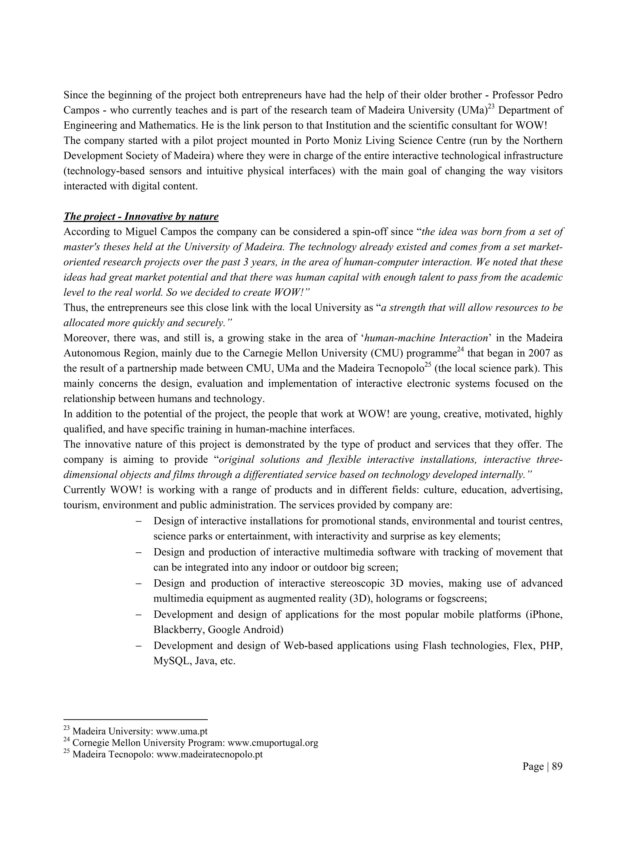 Page | 89
Since the beginning of the project both entrepreneurs have had the help of their older brother - Professor Pedro
Campos - who currently teaches and is part of the research team of Madeira University (UMa)23
Department of
Engineering and Mathematics. He is the link person to that Institution and the scientific consultant for WOW!
The company started with a pilot project mounted in Porto Moniz Living Science Centre (run by the Northern
Development Society of Madeira) where they were in charge of the entire interactive technological infrastructure
(technology-based sensors and intuitive physical interfaces) with the main goal of changing the way visitors
interacted with digital content.
The project - Innovative by nature
According to Miguel Campos the company can be considered a spin-off since “the idea was born from a set of
master's theses held at the University of Madeira. The technology already existed and comes from a set market-
oriented research projects over the past 3 years, in the area of human-computer interaction. We noted that these
ideas had great market potential and that there was human capital with enough talent to pass from the academic
level to the real world. So we decided to create WOW!”
Thus, the entrepreneurs see this close link with the local University as “a strength that will allow resources to be
allocated more quickly and securely.”
Moreover, there was, and still is, a growing stake in the area of ‘human-machine Interaction’ in the Madeira
Autonomous Region, mainly due to the Carnegie Mellon University (CMU) programme24
that began in 2007 as
the result of a partnership made between CMU, UMa and the Madeira Tecnopolo25
(the local science park). This
mainly concerns the design, evaluation and implementation of interactive electronic systems focused on the
relationship between humans and technology.
In addition to the potential of the project, the people that work at WOW! are young, creative, motivated, highly
qualified, and have specific training in human-machine interfaces.
The innovative nature of this project is demonstrated by the type of product and services that they offer. The
company is aiming to provide “original solutions and flexible interactive installations, interactive three-
dimensional objects and films through a differentiated service based on technology developed internally.”
Currently WOW! is working with a range of products and in different fields: culture, education, advertising,
tourism, environment and public administration. The services provided by company are:
 Design of interactive installations for promotional stands, environmental and tourist centres,
science parks or entertainment, with interactivity and surprise as key elements;
 Design and production of interactive multimedia software with tracking of movement that
can be integrated into any indoor or outdoor big screen;
 Design and production of interactive stereoscopic 3D movies, making use of advanced
multimedia equipment as augmented reality (3D), holograms or fogscreens;
 Development and design of applications for the most popular mobile platforms (iPhone,
Blackberry, Google Android)
 Development and design of Web-based applications using Flash technologies, Flex, PHP,
MySQL, Java, etc.
23
Madeira University: www.uma.pt
24
Cornegie Mellon University Program: www.cmuportugal.org
25
Madeira Tecnopolo: www.madeiratecnopolo.pt
 