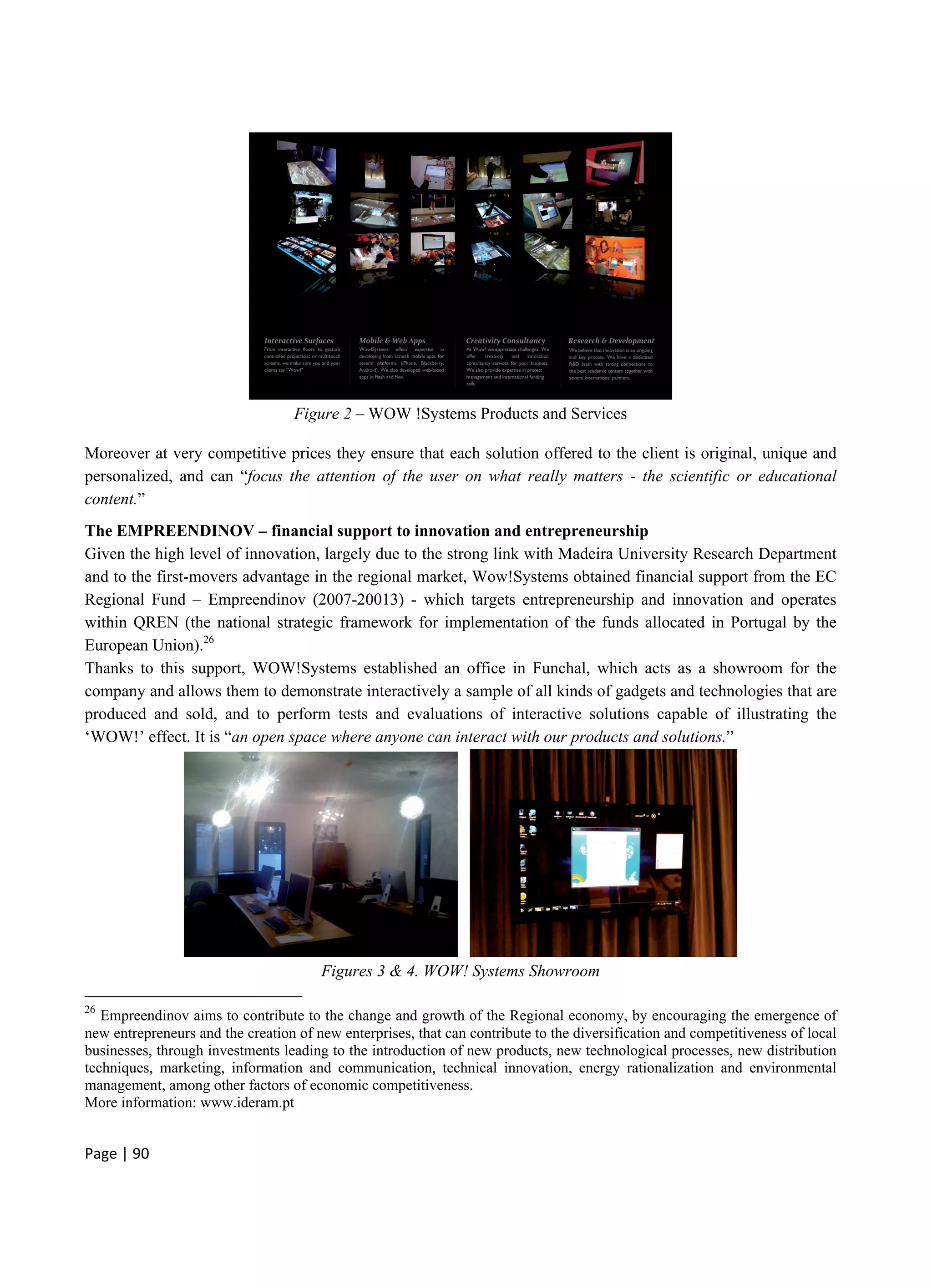 Page | 90
Figure 2 – WOW !Systems Products and Services
Moreover at very competitive prices they ensure that each solution offered to the client is original, unique and
personalized, and can “focus the attention of the user on what really matters - the scientific or educational
content.”
The EMPREENDINOV – financial support to innovation and entrepreneurship
Given the high level of innovation, largely due to the strong link with Madeira University Research Department
and to the first-movers advantage in the regional market, Wow!Systems obtained financial support from the EC
Regional Fund – Empreendinov (2007-20013) - which targets entrepreneurship and innovation and operates
within QREN (the national strategic framework for implementation of the funds allocated in Portugal by the
European Union).26
Thanks to this support, WOW!Systems established an office in Funchal, which acts as a showroom for the
company and allows them to demonstrate interactively a sample of all kinds of gadgets and technologies that are
produced and sold, and to perform tests and evaluations of interactive solutions capable of illustrating the
‘WOW!’ effect. It is “an open space where anyone can interact with our products and solutions.”
Figures 3 & 4. WOW! Systems Showroom
26
Empreendinov aims to contribute to the change and growth of the Regional economy, by encouraging the emergence of
new entrepreneurs and the creation of new enterprises, that can contribute to the diversification and competitiveness of local
businesses, through investments leading to the introduction of new products, new technological processes, new distribution
techniques, marketing, information and communication, technical innovation, energy rationalization and environmental
management, among other factors of economic competitiveness.
More information: www.ideram.pt
 