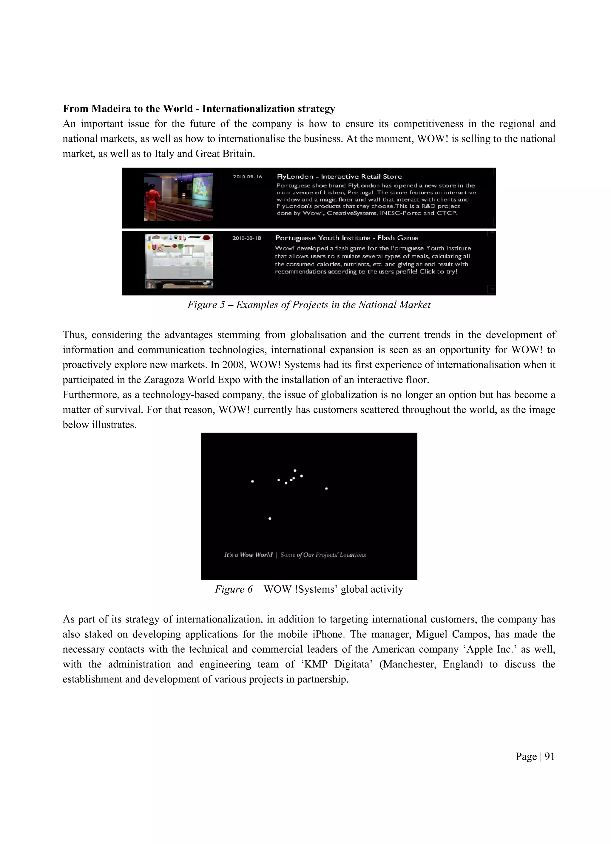Page | 91
From Madeira to the World - Internationalization strategy
An important issue for the future of the company is how to ensure its competitiveness in the regional and
national markets, as well as how to internationalise the business. At the moment, WOW! is selling to the national
market, as well as to Italy and Great Britain.
Figure 5 – Examples of Projects in the National Market
Thus, considering the advantages stemming from globalisation and the current trends in the development of
information and communication technologies, international expansion is seen as an opportunity for WOW! to
proactively explore new markets. In 2008, WOW! Systems had its first experience of internationalisation when it
participated in the Zaragoza World Expo with the installation of an interactive floor.
Furthermore, as a technology-based company, the issue of globalization is no longer an option but has become a
matter of survival. For that reason, WOW! currently has customers scattered throughout the world, as the image
below illustrates.
Figure 6 – WOW !Systems’ global activity
As part of its strategy of internationalization, in addition to targeting international customers, the company has
also staked on developing applications for the mobile iPhone. The manager, Miguel Campos, has made the
necessary contacts with the technical and commercial leaders of the American company ‘Apple Inc.’ as well,
with the administration and engineering team of ‘KMP Digitata’ (Manchester, England) to discuss the
establishment and development of various projects in partnership.
 