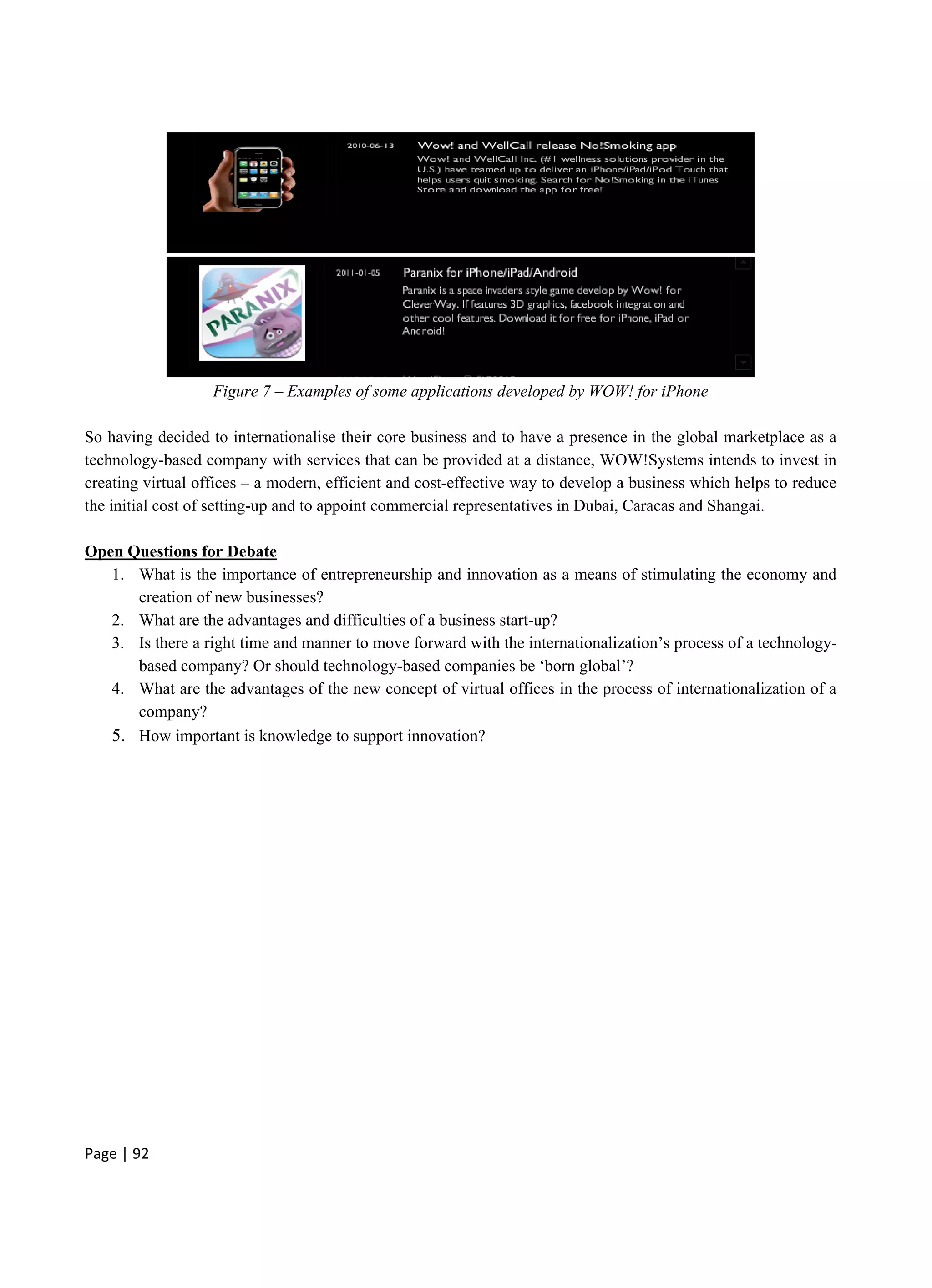 Page | 92
Figure 7 – Examples of some applications developed by WOW! for iPhone
So having decided to internationalise their core business and to have a presence in the global marketplace as a
technology-based company with services that can be provided at a distance, WOW!Systems intends to invest in
creating virtual offices – a modern, efficient and cost-effective way to develop a business which helps to reduce
the initial cost of setting-up and to appoint commercial representatives in Dubai, Caracas and Shangai.
Open Questions for Debate
1. What is the importance of entrepreneurship and innovation as a means of stimulating the economy and
creation of new businesses?
2. What are the advantages and difficulties of a business start-up?
3. Is there a right time and manner to move forward with the internationalization’s process of a technology-
based company? Or should technology-based companies be ‘born global’?
4. What are the advantages of the new concept of virtual offices in the process of internationalization of a
company?
5. How important is knowledge to support innovation?
 