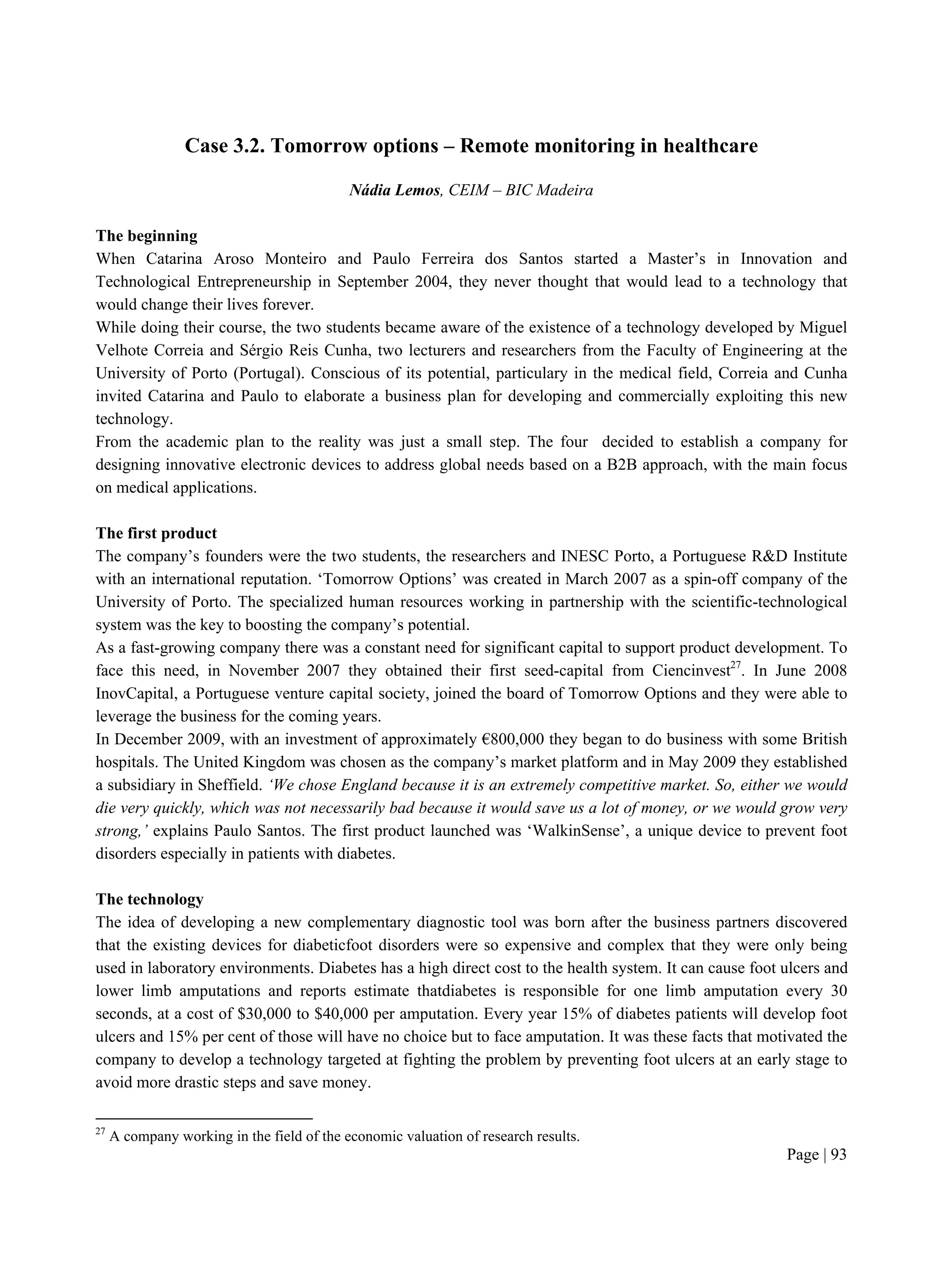 Page | 93
Case 3.2. Tomorrow options – Remote monitoring in healthcare
Nádia Lemos, CEIM – BIC Madeira
The beginning
When Catarina Aroso Monteiro and Paulo Ferreira dos Santos started a Master’s in Innovation and
Technological Entrepreneurship in September 2004, they never thought that would lead to a technology that
would change their lives forever.
While doing their course, the two students became aware of the existence of a technology developed by Miguel
Velhote Correia and Sérgio Reis Cunha, two lecturers and researchers from the Faculty of Engineering at the
University of Porto (Portugal). Conscious of its potential, particulary in the medical field, Correia and Cunha
invited Catarina and Paulo to elaborate a business plan for developing and commercially exploiting this new
technology.
From the academic plan to the reality was just a small step. The four decided to establish a company for
designing innovative electronic devices to address global needs based on a B2B approach, with the main focus
on medical applications.
The first product
The company’s founders were the two students, the researchers and INESC Porto, a Portuguese R&D Institute
with an international reputation. ‘Tomorrow Options’ was created in March 2007 as a spin-off company of the
University of Porto. The specialized human resources working in partnership with the scientific-technological
system was the key to boosting the company’s potential.
As a fast-growing company there was a constant need for significant capital to support product development. To
face this need, in November 2007 they obtained their first seed-capital from Ciencinvest27
. In June 2008
InovCapital, a Portuguese venture capital society, joined the board of Tomorrow Options and they were able to
leverage the business for the coming years.
In December 2009, with an investment of approximately €800,000 they began to do business with some British
hospitals. The United Kingdom was chosen as the company’s market platform and in May 2009 they established
a subsidiary in Sheffield. ‘We chose England because it is an extremely competitive market. So, either we would
die very quickly, which was not necessarily bad because it would save us a lot of money, or we would grow very
strong,’ explains Paulo Santos. The first product launched was ‘WalkinSense’, a unique device to prevent foot
disorders especially in patients with diabetes.
The technology
The idea of developing a new complementary diagnostic tool was born after the business partners discovered
that the existing devices for diabeticfoot disorders were so expensive and complex that they were only being
used in laboratory environments. Diabetes has a high direct cost to the health system. It can cause foot ulcers and
lower limb amputations and reports estimate thatdiabetes is responsible for one limb amputation every 30
seconds, at a cost of $30,000 to $40,000 per amputation. Every year 15% of diabetes patients will develop foot
ulcers and 15% per cent of those will have no choice but to face amputation. It was these facts that motivated the
company to develop a technology targeted at fighting the problem by preventing foot ulcers at an early stage to
avoid more drastic steps and save money.
27
A company working in the field of the economic valuation of research results.
 
