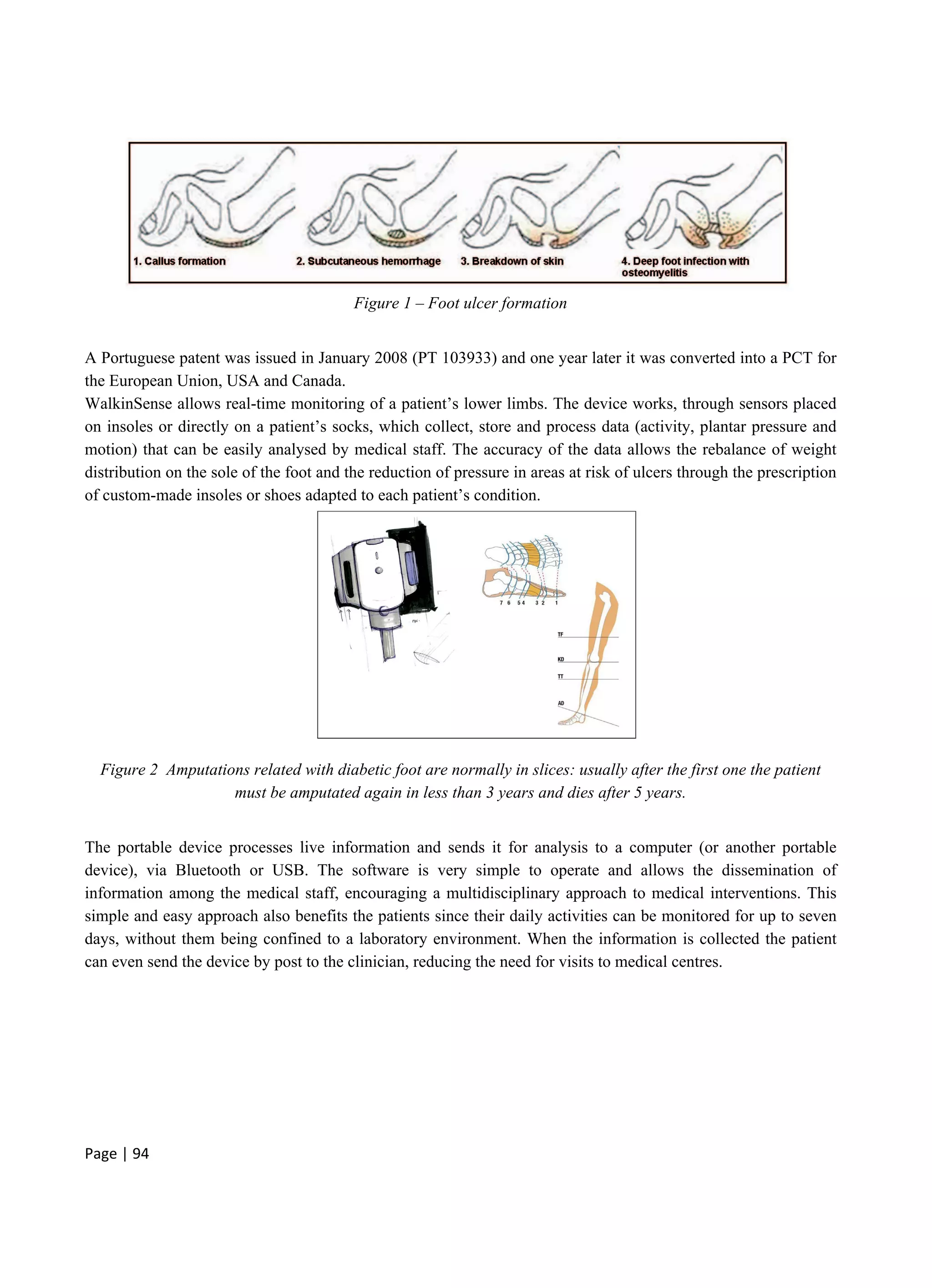 Page | 94
Figure 1 – Foot ulcer formation
A Portuguese patent was issued in January 2008 (PT 103933) and one year later it was converted into a PCT for
the European Union, USA and Canada.
WalkinSense allows real-time monitoring of a patient’s lower limbs. The device works, through sensors placed
on insoles or directly on a patient’s socks, which collect, store and process data (activity, plantar pressure and
motion) that can be easily analysed by medical staff. The accuracy of the data allows the rebalance of weight
distribution on the sole of the foot and the reduction of pressure in areas at risk of ulcers through the prescription
of custom-made insoles or shoes adapted to each patient’s condition.
Figure 2 Amputations related with diabetic foot are normally in slices: usually after the first one the patient
must be amputated again in less than 3 years and dies after 5 years.
The portable device processes live information and sends it for analysis to a computer (or another portable
device), via Bluetooth or USB. The software is very simple to operate and allows the dissemination of
information among the medical staff, encouraging a multidisciplinary approach to medical interventions. This
simple and easy approach also benefits the patients since their daily activities can be monitored for up to seven
days, without them being confined to a laboratory environment. When the information is collected the patient
can even send the device by post to the clinician, reducing the need for visits to medical centres.
 