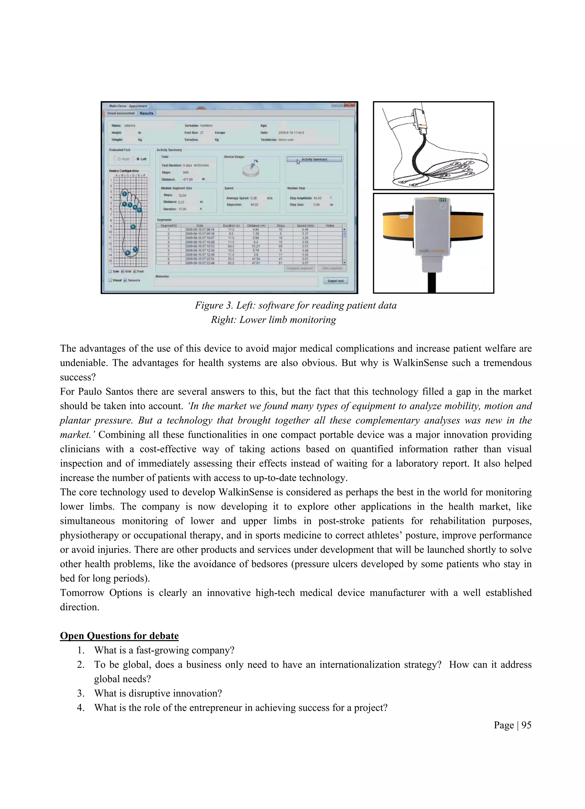 Page | 95
Figure 3. Left: software for reading patient data
Right: Lower limb monitoring
The advantages of the use of this device to avoid major medical complications and increase patient welfare are
undeniable. The advantages for health systems are also obvious. But why is WalkinSense such a tremendous
success?
For Paulo Santos there are several answers to this, but the fact that this technology filled a gap in the market
should be taken into account. ‘In the market we found many types of equipment to analyze mobility, motion and
plantar pressure. But a technology that brought together all these complementary analyses was new in the
market.’ Combining all these functionalities in one compact portable device was a major innovation providing
clinicians with a cost-effective way of taking actions based on quantified information rather than visual
inspection and of immediately assessing their effects instead of waiting for a laboratory report. It also helped
increase the number of patients with access to up-to-date technology.
The core technology used to develop WalkinSense is considered as perhaps the best in the world for monitoring
lower limbs. The company is now developing it to explore other applications in the health market, like
simultaneous monitoring of lower and upper limbs in post-stroke patients for rehabilitation purposes,
physiotherapy or occupational therapy, and in sports medicine to correct athletes’ posture, improve performance
or avoid injuries. There are other products and services under development that will be launched shortly to solve
other health problems, like the avoidance of bedsores (pressure ulcers developed by some patients who stay in
bed for long periods).
Tomorrow Options is clearly an innovative high-tech medical device manufacturer with a well established
direction.
Open Questions for debate
1. What is a fast-growing company?
2. To be global, does a business only need to have an internationalization strategy? How can it address
global needs?
3. What is disruptive innovation?
4. What is the role of the entrepreneur in achieving success for a project?
 