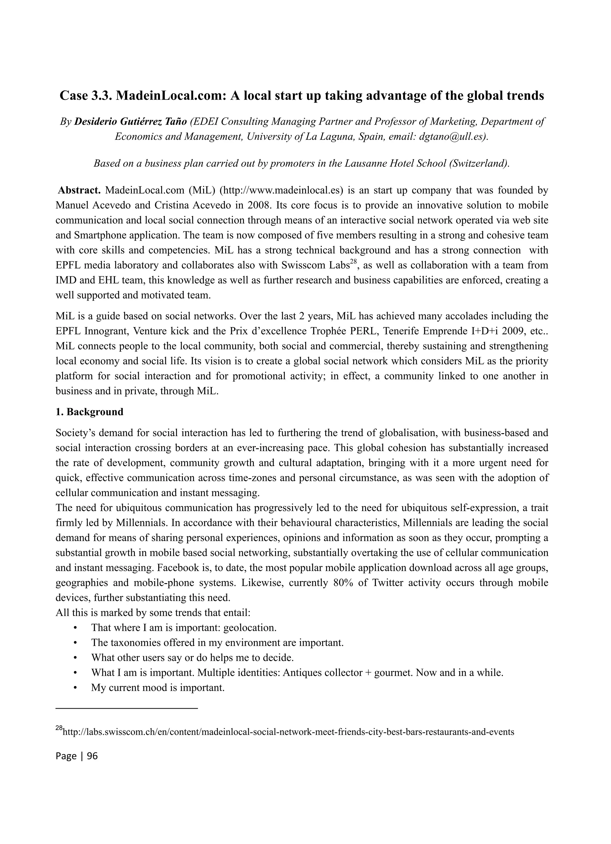 Page | 96
Case 3.3. MadeinLocal.com: A local start up taking advantage of the global trends
By Desiderio Gutiérrez Taño (EDEI Consulting Managing Partner and Professor of Marketing, Department of
Economics and Management, University of La Laguna, Spain, email: dgtano@ull.es).
Based on a business plan carried out by promoters in the Lausanne Hotel School (Switzerland).
Abstract. MadeinLocal.com (MiL) (http://www.madeinlocal.es) is an start up company that was founded by
Manuel Acevedo and Cristina Acevedo in 2008. Its core focus is to provide an innovative solution to mobile
communication and local social connection through means of an interactive social network operated via web site
and Smartphone application. The team is now composed of five members resulting in a strong and cohesive team
with core skills and competencies. MiL has a strong technical background and has a strong connection with
EPFL media laboratory and collaborates also with Swisscom Labs28
, as well as collaboration with a team from
IMD and EHL team, this knowledge as well as further research and business capabilities are enforced, creating a
well supported and motivated team.
MiL is a guide based on social networks. Over the last 2 years, MiL has achieved many accolades including the
EPFL Innogrant, Venture kick and the Prix d’excellence Trophée PERL, Tenerife Emprende I+D+i 2009, etc..
MiL connects people to the local community, both social and commercial, thereby sustaining and strengthening
local economy and social life. Its vision is to create a global social network which considers MiL as the priority
platform for social interaction and for promotional activity; in effect, a community linked to one another in
business and in private, through MiL.
1. Background
Society’s demand for social interaction has led to furthering the trend of globalisation, with business-based and
social interaction crossing borders at an ever-increasing pace. This global cohesion has substantially increased
the rate of development, community growth and cultural adaptation, bringing with it a more urgent need for
quick, effective communication across time-zones and personal circumstance, as was seen with the adoption of
cellular communication and instant messaging.
The need for ubiquitous communication has progressively led to the need for ubiquitous self-expression, a trait
firmly led by Millennials. In accordance with their behavioural characteristics, Millennials are leading the social
demand for means of sharing personal experiences, opinions and information as soon as they occur, prompting a
substantial growth in mobile based social networking, substantially overtaking the use of cellular communication
and instant messaging. Facebook is, to date, the most popular mobile application download across all age groups,
geographies and mobile-phone systems. Likewise, currently 80% of Twitter activity occurs through mobile
devices, further substantiating this need.
All this is marked by some trends that entail:
• That where I am is important: geolocation.
• The taxonomies offered in my environment are important.
• What other users say or do helps me to decide.
• What I am is important. Multiple identities: Antiques collector + gourmet. Now and in a while.
• My current mood is important.
28
http://labs.swisscom.ch/en/content/madeinlocal-social-network-meet-friends-city-best-bars-restaurants-and-events
 