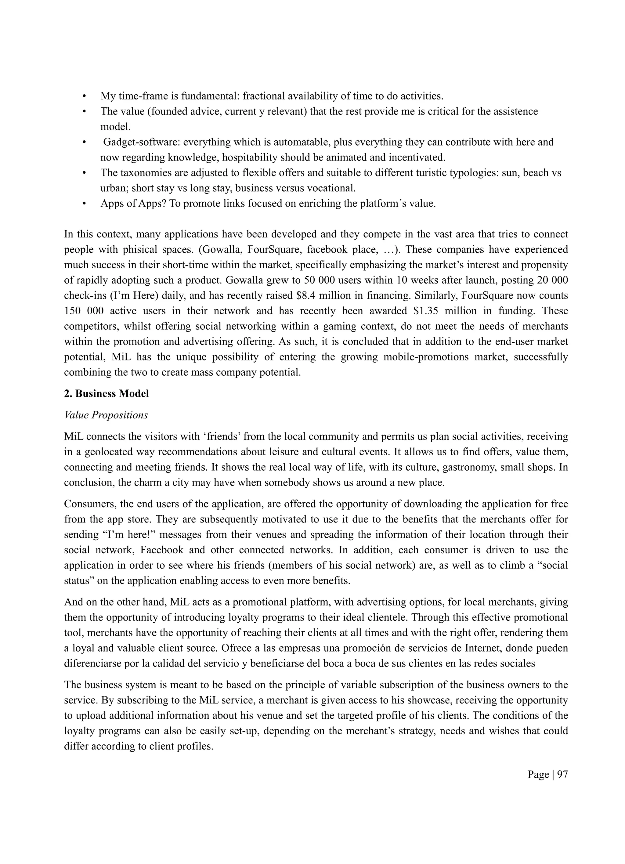 Page | 97
• My time-frame is fundamental: fractional availability of time to do activities.
• The value (founded advice, current y relevant) that the rest provide me is critical for the assistence
model.
• Gadget-software: everything which is automatable, plus everything they can contribute with here and
now regarding knowledge, hospitability should be animated and incentivated.
• The taxonomies are adjusted to flexible offers and suitable to different turistic typologies: sun, beach vs
urban; short stay vs long stay, business versus vocational.
• Apps of Apps? To promote links focused on enriching the platform´s value.
In this context, many applications have been developed and they compete in the vast area that tries to connect
people with phisical spaces. (Gowalla, FourSquare, facebook place, …). These companies have experienced
much success in their short-time within the market, specifically emphasizing the market’s interest and propensity
of rapidly adopting such a product. Gowalla grew to 50 000 users within 10 weeks after launch, posting 20 000
check-ins (I’m Here) daily, and has recently raised $8.4 million in financing. Similarly, FourSquare now counts
150 000 active users in their network and has recently been awarded $1.35 million in funding. These
competitors, whilst offering social networking within a gaming context, do not meet the needs of merchants
within the promotion and advertising offering. As such, it is concluded that in addition to the end-user market
potential, MiL has the unique possibility of entering the growing mobile-promotions market, successfully
combining the two to create mass company potential.
2. Business Model
Value Propositions
MiL connects the visitors with ‘friends’ from the local community and permits us plan social activities, receiving
in a geolocated way recommendations about leisure and cultural events. It allows us to find offers, value them,
connecting and meeting friends. It shows the real local way of life, with its culture, gastronomy, small shops. In
conclusion, the charm a city may have when somebody shows us around a new place.
Consumers, the end users of the application, are offered the opportunity of downloading the application for free
from the app store. They are subsequently motivated to use it due to the benefits that the merchants offer for
sending “I’m here!” messages from their venues and spreading the information of their location through their
social network, Facebook and other connected networks. In addition, each consumer is driven to use the
application in order to see where his friends (members of his social network) are, as well as to climb a “social
status” on the application enabling access to even more benefits.
And on the other hand, MiL acts as a promotional platform, with advertising options, for local merchants, giving
them the opportunity of introducing loyalty programs to their ideal clientele. Through this effective promotional
tool, merchants have the opportunity of reaching their clients at all times and with the right offer, rendering them
a loyal and valuable client source. Ofrece a las empresas una promoción de servicios de Internet, donde pueden
diferenciarse por la calidad del servicio y beneficiarse del boca a boca de sus clientes en las redes sociales
The business system is meant to be based on the principle of variable subscription of the business owners to the
service. By subscribing to the MiL service, a merchant is given access to his showcase, receiving the opportunity
to upload additional information about his venue and set the targeted profile of his clients. The conditions of the
loyalty programs can also be easily set-up, depending on the merchant’s strategy, needs and wishes that could
differ according to client profiles.
 