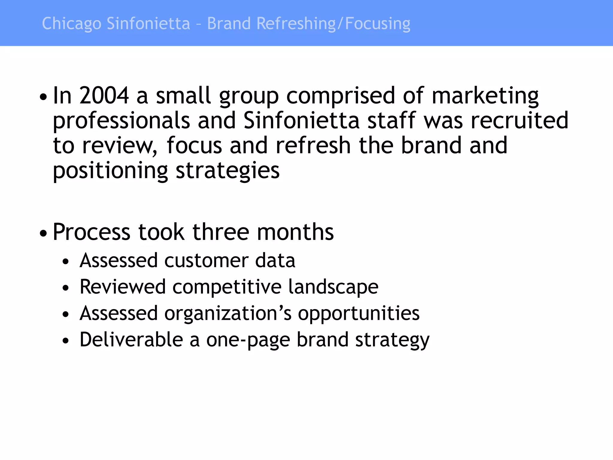 Chicago Sinfonietta – Brand Refreshing/Focusing In 2004 a small group comprised of marketing professionals and Sinfonietta staff was recruited to review, focus and refresh the brand and positioning strategies Process took three months Assessed customer data Reviewed competitive landscape Assessed organization’s opportunities Deliverable a one-page brand strategy 