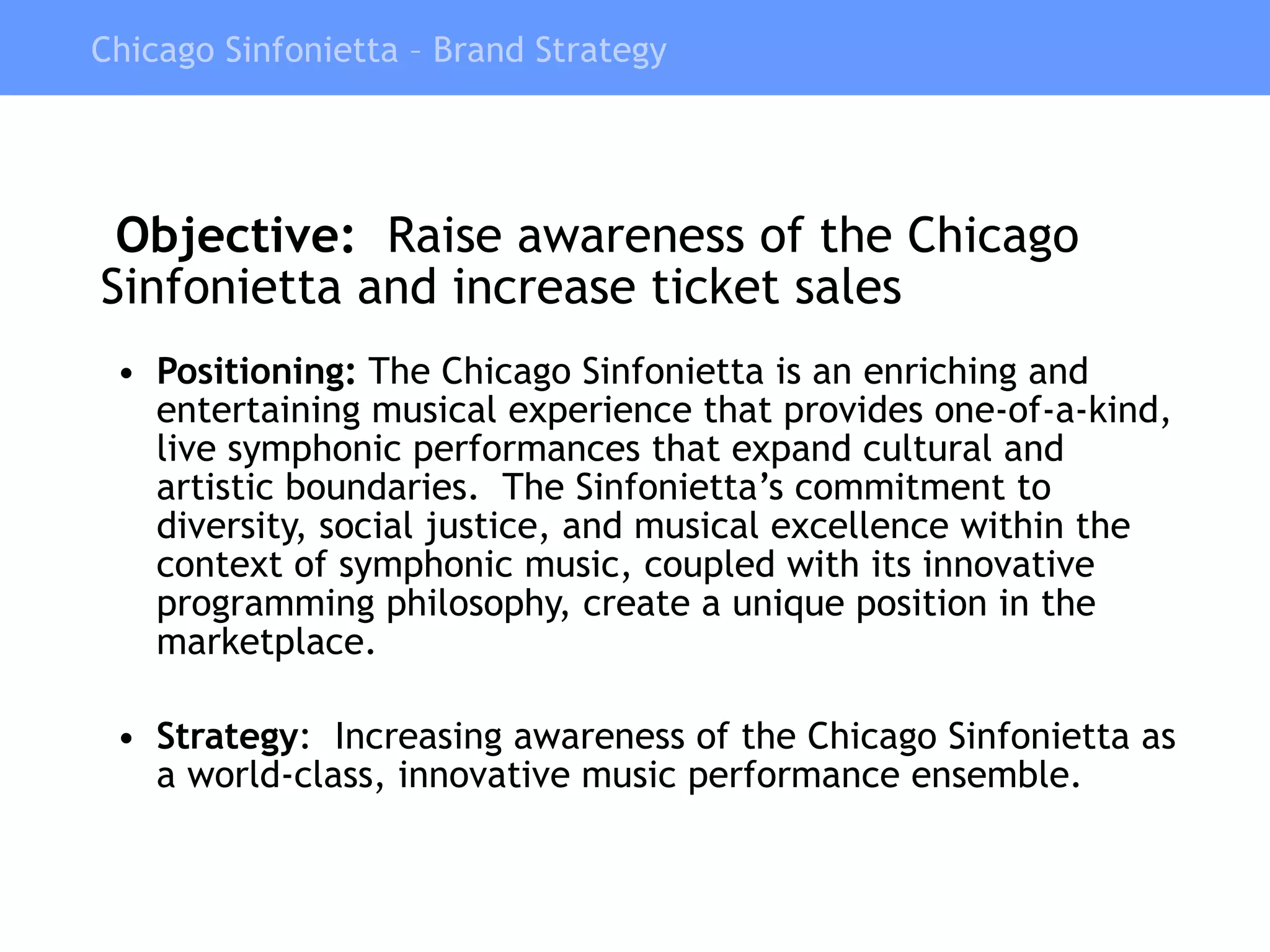   Objective:  Raise awareness of the Chicago Sinfonietta and increase ticket sales  Positioning:  The Chicago Sinfonietta is an enriching and  entertaining musical experience that provides one-of-a-kind, live symphonic performances that expand cultural and artistic boundaries.  The Sinfonietta’s commitment to diversity, social justice, and musical excellence within the context of symphonic music, coupled with its innovative programming philosophy, create a unique position in the marketplace. Strategy :  Increasing awareness of the Chicago Sinfonietta as a world-class, innovative music performance ensemble. Chicago Sinfonietta – Brand Strategy 