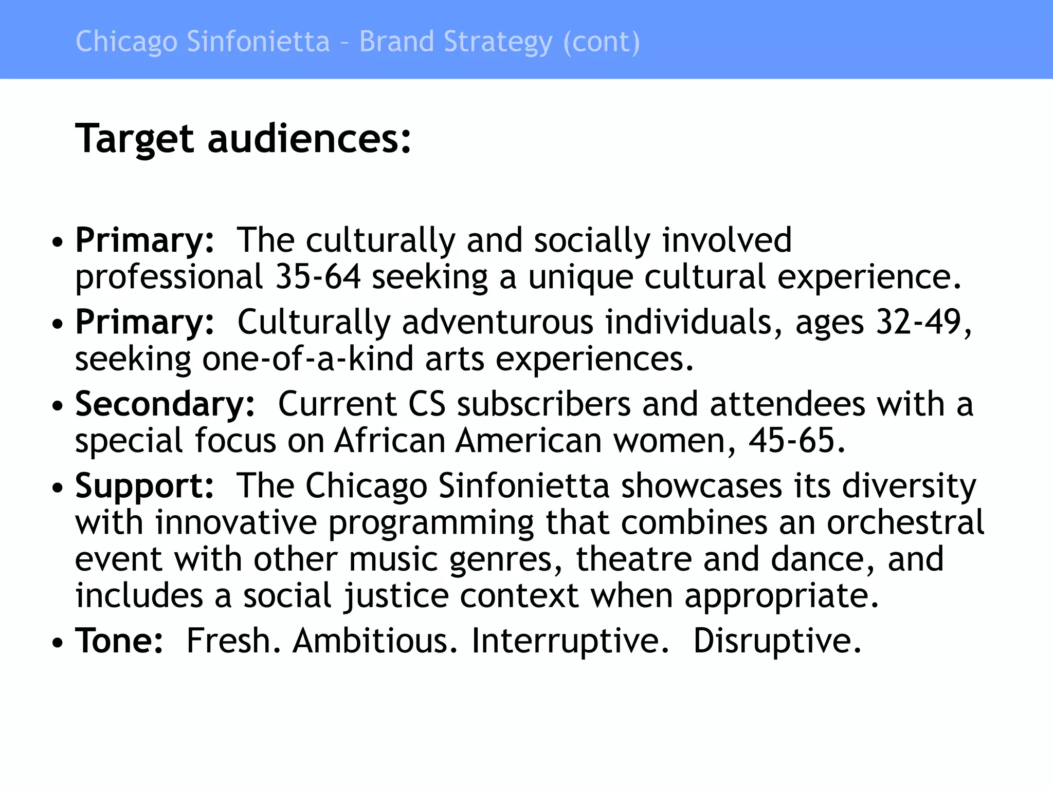 Target audiences: Primary:   The culturally and socially involved professional 35-64 seeking a unique cultural experience. Primary:   Culturally adventurous individuals, ages 32-49, seeking one-of-a-kind arts experiences. Secondary:   Current CS subscribers and attendees with a special focus on African American women, 45-65. Support:   The Chicago Sinfonietta showcases its diversity with innovative programming that combines an orchestral event with other music genres, theatre and dance, and includes a social justice context when appropriate. Tone:   Fresh. Ambitious. Interruptive.  Disruptive. Chicago Sinfonietta – Brand Strategy (cont) 