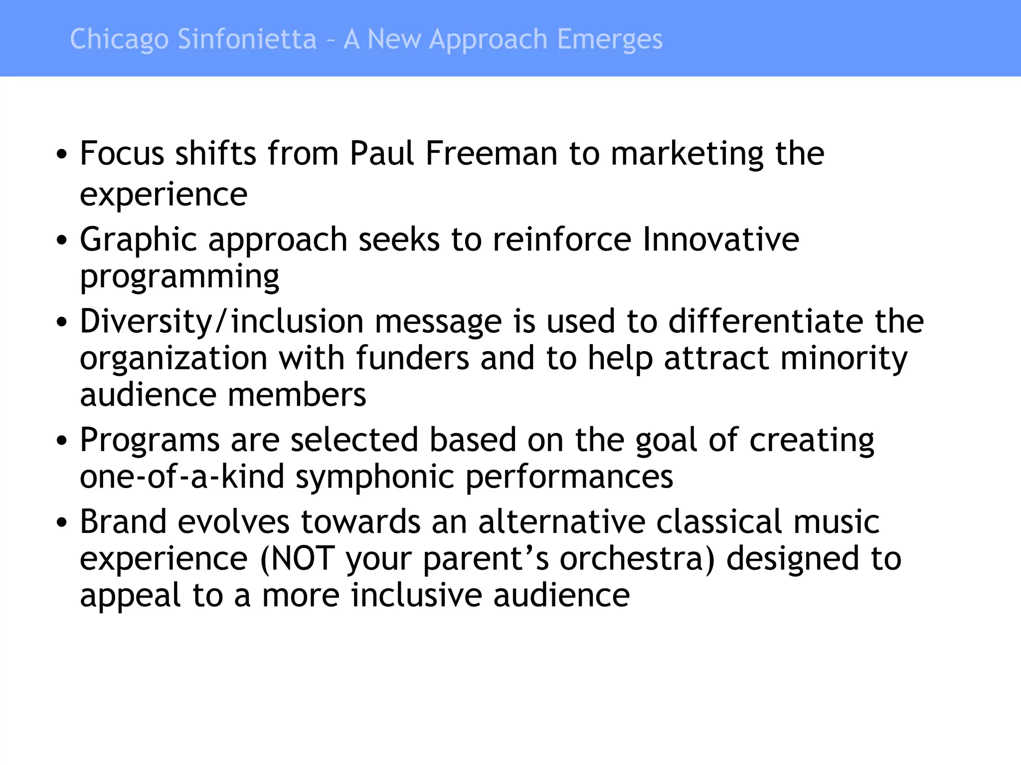 Chicago Sinfonietta – A New Approach Emerges Focus shifts from Paul Freeman to marketing the experience Graphic approach seeks to reinforce Innovative programming  Diversity/inclusion message is used to differentiate the organization with funders and to help attract minority audience members Programs are selected based on the goal of creating one-of-a-kind symphonic performances Brand evolves towards an alternative classical music experience (NOT your parent’s orchestra) designed to appeal to a more inclusive audience 
