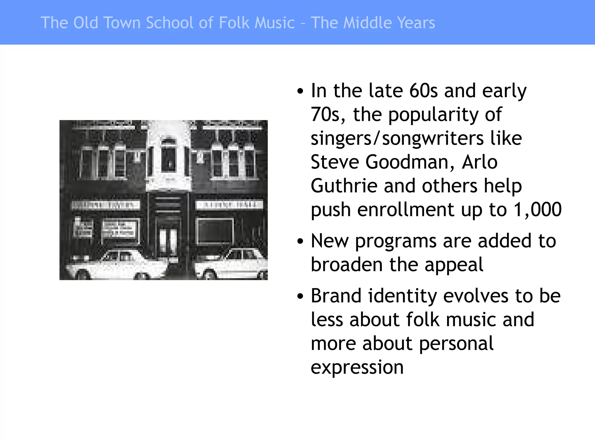 The Old Town School of Folk Music – The Middle Years In the late 60s and early 70s, the popularity of singers/songwriters like Steve Goodman, Arlo Guthrie and others help push enrollment up to 1,000 New programs are added to broaden the appeal Brand identity evolves to be less about folk music and more about personal expression 