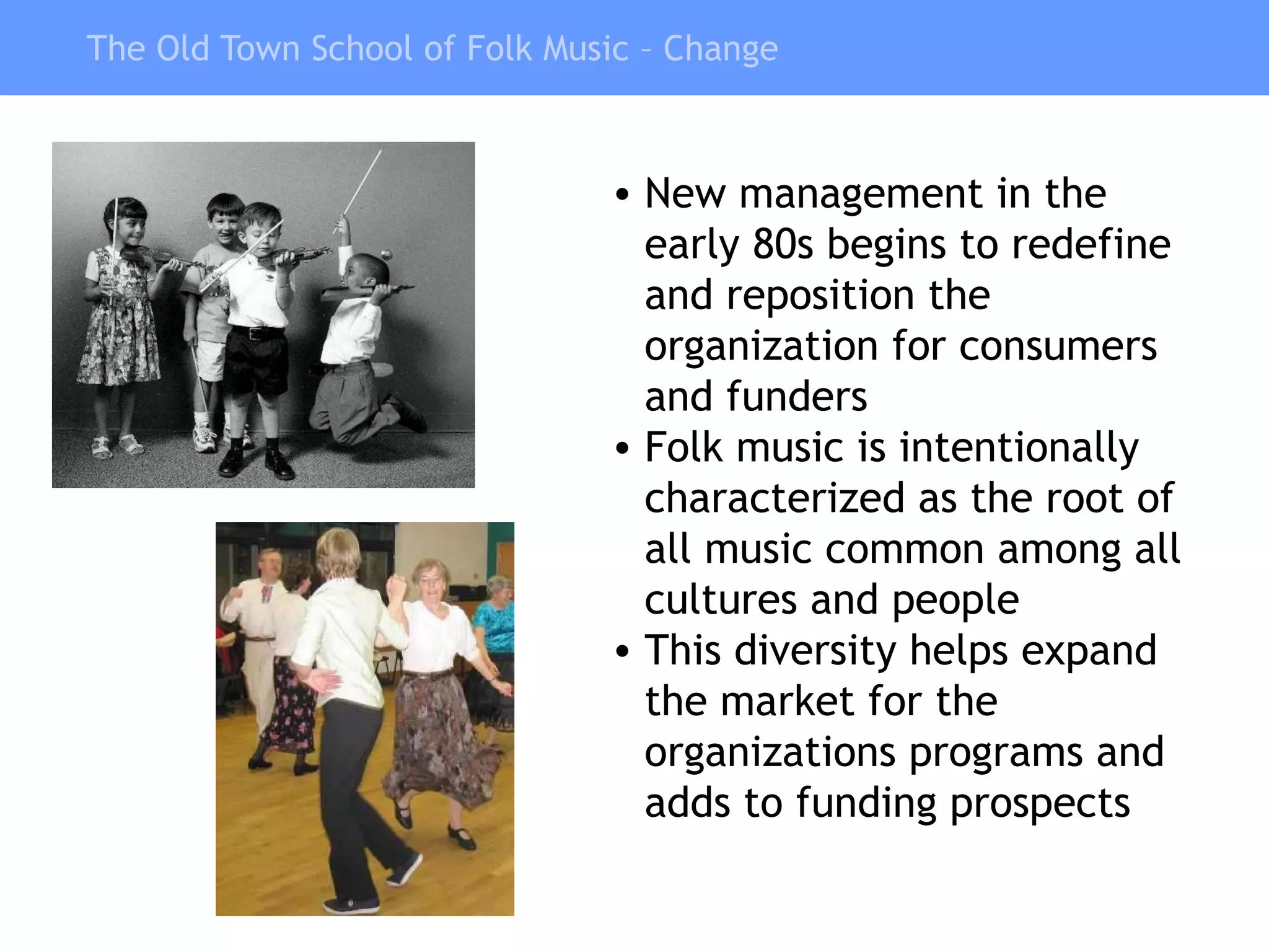 The Old Town School of Folk Music – Change New management in the early 80s begins to redefine and reposition the organization for consumers and funders Folk music is intentionally characterized as the root of all music common among all cultures and people This diversity helps expand the market for the organizations programs and adds to funding prospects 
