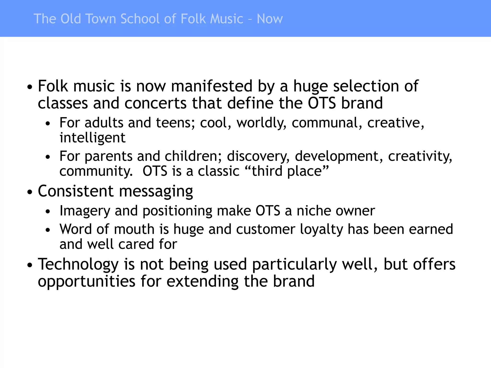 The Old Town School of Folk Music – Now Folk music is now manifested by a huge selection of classes and concerts that define the OTS brand For adults and teens; cool, worldly, communal, creative, intelligent For parents and children; discovery, development, creativity, community.  OTS is a classic “third place” Consistent messaging Imagery and positioning make OTS a niche owner Word of mouth is huge and customer loyalty has been earned and well cared for Technology is not being used particularly well, but offers opportunities for extending the brand 