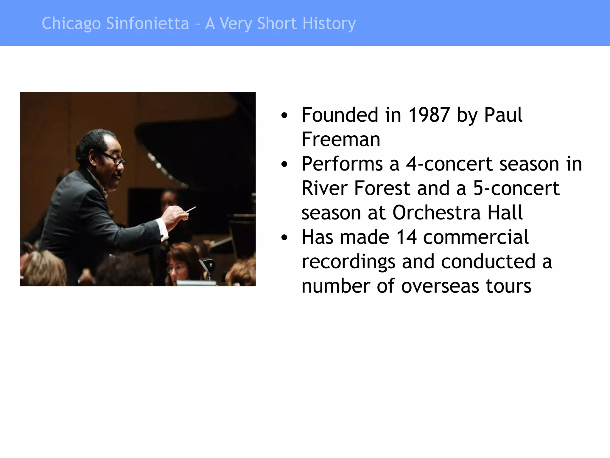 Chicago Sinfonietta – A Very Short History Founded in 1987 by Paul Freeman  Performs a 4-concert season in  River Forest and a 5-concert season at Orchestra Hall Has made 14 commercial recordings and conducted a number of overseas tours 
