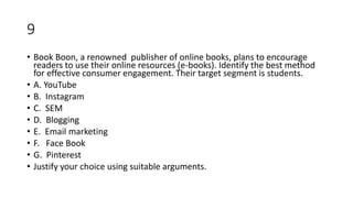 9
• Book Boon, a renowned publisher of online books, plans to encourage
readers to use their online resources (e-books). Identify the best method
for effective consumer engagement. Their target segment is students.
• A. YouTube
• B. Instagram
• C. SEM
• D. Blogging
• E. Email marketing
• F. Face Book
• G. Pinterest
• Justify your choice using suitable arguments.
 
