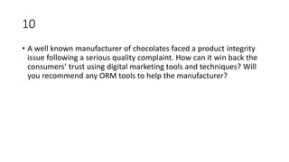 10
• A well known manufacturer of chocolates faced a product integrity
issue following a serious quality complaint. How can it win back the
consumers’ trust using digital marketing tools and techniques? Will
you recommend any ORM tools to help the manufacturer?
 