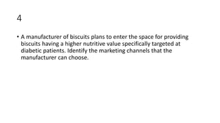 4
• A manufacturer of biscuits plans to enter the space for providing
biscuits having a higher nutritive value specifically targeted at
diabetic patients. Identify the marketing channels that the
manufacturer can choose.
 