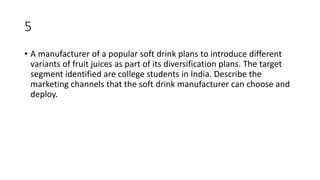 5
• A manufacturer of a popular soft drink plans to introduce different
variants of fruit juices as part of its diversification plans. The target
segment identified are college students in India. Describe the
marketing channels that the soft drink manufacturer can choose and
deploy.
 