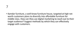 7
• Kamdar furniture, a well-know furniture house, targeted at high net
worth customers plans to diversify into affordable furniture for
middle class. How can they use digital marketing to reach out to their
target audience? Suggest methods by which they can effectively
engage with customers.
 