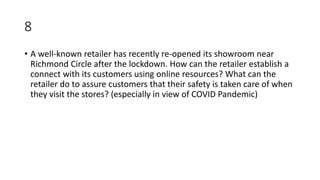 8
• A well-known retailer has recently re-opened its showroom near
Richmond Circle after the lockdown. How can the retailer establish a
connect with its customers using online resources? What can the
retailer do to assure customers that their safety is taken care of when
they visit the stores? (especially in view of COVID Pandemic)
 