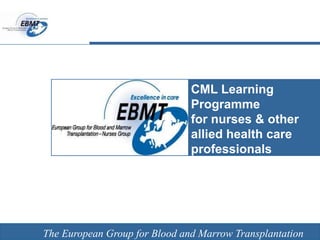 The European Group for Blood and Marrow Transplantation
CML Learning
Programme
for nurses & other
allied health care
professionals
EBMT Nurses Group
The European Group for Blood and Marrow Transplantation
 